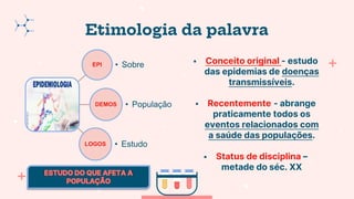 Etimologia da palavra
EPI • Sobre
DEMOS • População
LOGOS • Estudo
 Conceito original - estudo
das epidemias de doenças
transmissíveis.
 Recentemente - abrange
praticamente todos os
eventos relacionados com
a saúde das populações.
 Status de disciplina –
metade do séc. XX
 
