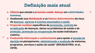 Definição mais atual
● Ciência que estuda o processo saúde-doença em coletividades
humanas,
● Analisando sua distribuição e os fatores determinantes do risco
de doenças, agravos e eventos associados à saúde,
● Propondo medidas específicas de prevenção, controle ou
erradicação de doenças, danos ou problemas de saúde e de
proteção, promoção ou recuperação da saúde individual e
coletiva,
● Produzindo informação e conhecimento para apoiar a tomada de
decisão no planejamento, administração e avaliação de sistemas,
programas, serviços e ações de saúde” (ROUQUAYROL et al.,
2018).
 
