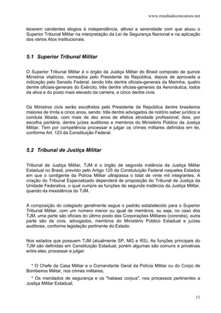 www.resultadoconcursos.net

tecerem candentes elogios à independência, altivez e serenidade com que atuou o
Superior Tribunal Militar na interpretação da Lei de Segurança Nacional e na aplicação
dos vários Atos Institucionais.


5.1 Superior Tribunal Militar

O Superior Tribunal Militar é o órgão da Justiça Militar do Brasil composto de quinze
Ministros vitalícios, nomeados pelo Presidente da República, depois de aprovada a
indicação pelo Senado Federal, sendo três dentre oficiais-generais da Marinha, quatro
dentre oficiais-generais do Exército, três dentre oficiais-generais da Aeronáutica, todos
da ativa e do posto mais elevado da carreira, e cinco dentre civis.


Os Ministros civis serão escolhidos pelo Presidente da República dentre brasileiros
maiores de trinta e cinco anos, sendo: três dentre advogados de notório saber jurídico e
conduta ilibada, com mais de dez anos de efetiva atividade profissional; dois, por
escolha paritária, dentre juízes auditores e membros do Ministério Público da Justiça
Militar. Tem por competência processar e julgar os crimes militares definidos em lei,
conforme Art. 123 da Constituição Federal.


5.2 Tribunal de Justiça Militar

Tribunal de Justiça Militar, TJM é o órgão de segunda instância da Justiça Militar
Estadual no Brasil, previsto pelo Artigo 125 da Constutuição Federal naqueles Estados
em que o contigente da Polícia Militar ultrapassa o total de vinte mil integrantes. A
criação do Tribunal Especializado dependerá de proposição do Tribunal de Justiça da
Unidade Federativa, o qual cumpre as funções de segunda instância da Justiça Militar,
quando da inexistência do TJM.


A composição do colegiado geralmente segue o padrão estabelecido para o Superior
Tribunal Militar, com um número menor ou igual de membros, ou seja, no caso dos
TJM, uma parte são oficiais do último posto das Corporações Militares (coronéis), outra
parte são de civis, advogados, membros do Ministério Público Estadual e juízes
auditores, conforme legislação pertinente do Estado.


Nos estados que possuem TJM (atualmente SP, MG e RS), As funções principais do
TJM são definidas em Constituição Estadual, porém algumas são comuns e privativas
entre eles, processar e julgar:


  * O Chefe da Casa Militar e o Comandante Geral da Polícia Militar ou do Corpo de
Bombeiros Militar, nos crimes militares;
  * Os mandados de segurança e os "habeas corpus", nos processos pertinentes a
Jusitça Militar Estadual;


                                                                                      11
 
