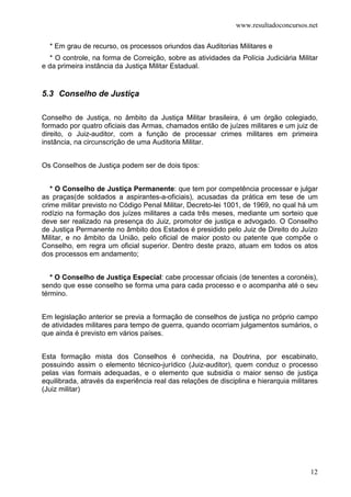 www.resultadoconcursos.net

  * Em grau de recurso, os processos oriundos das Auditorias Militares e
   * O controle, na forma de Correição, sobre as atividades da Polícia Judiciária Militar
e da primeira instância da Justiça Militar Estadual.


5.3 Conselho de Justiça

Conselho de Justiça, no âmbito da Justiça Militar brasileira, é um órgão colegiado,
formado por quatro oficiais das Armas, chamados então de juízes militares e um juiz de
direito, o Juiz-auditor, com a função de processar crimes militares em primeira
instância, na circunscrição de uma Auditoria Militar.


Os Conselhos de Justiça podem ser de dois tipos:


   * O Conselho de Justiça Permanente: que tem por competência processar e julgar
as praças(de soldados a aspirantes-a-oficiais), acusadas da prática em tese de um
crime militar previsto no Código Penal Militar, Decreto-lei 1001, de 1969, no qual há um
rodízio na formação dos juízes militares a cada três meses, mediante um sorteio que
deve ser realizado na presença do Juiz, promotor de justiça e advogado. O Conselho
de Justiça Permanente no âmbito dos Estados é presidido pelo Juiz de Direito do Juízo
Militar, e no âmbito da União, pelo oficial de maior posto ou patente que compõe o
Conselho, em regra um oficial superior. Dentro deste prazo, atuam em todos os atos
dos processos em andamento;


   * O Conselho de Justiça Especial: cabe processar oficiais (de tenentes a coronéis),
sendo que esse conselho se forma uma para cada processo e o acompanha até o seu
término.


Em legislação anterior se previa a formação de conselhos de justiça no próprio campo
de atividades militares para tempo de guerra, quando ocorriam julgamentos sumários, o
que ainda é previsto em vários países.


Esta formação mista dos Conselhos é conhecida, na Doutrina, por escabinato,
possuindo assim o elemento técnico-jurídico (Juiz-auditor), quem conduz o processo
pelas vias formais adequadas, e o elemento que subsidia o maior senso de justiça
equilibrada, através da experiência real das relações de disciplina e hierarquia militares
(Juiz militar)




                                                                                       12
 