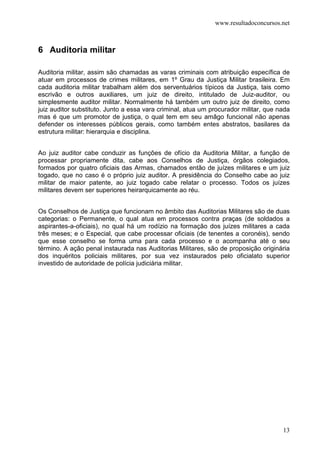 www.resultadoconcursos.net



6 Auditoria militar

Auditoria militar, assim são chamadas as varas criminais com atribuição específica de
atuar em processos de crimes militares, em 1º Grau da Justiça Militar brasileira. Em
cada auditoria militar trabalham além dos serventuários típicos da Justiça, tais como
escrivão e outros auxiliares, um juiz de direito, intitulado de Juiz-auditor, ou
simplesmente auditor militar. Normalmente há também um outro juiz de direito, como
juiz auditor substituto. Junto a essa vara criminal, atua um procurador militar, que nada
mas é que um promotor de justiça, o qual tem em seu amâgo funcional não apenas
defender os interesses públicos gerais, como também entes abstratos, basilares da
estrutura militar: hierarquia e disciplina.


Ao juiz auditor cabe conduzir as funções de ofício da Auditoria Militar, a função de
processar propriamente dita, cabe aos Conselhos de Justiça, órgãos colegiados,
formados por quatro oficiais das Armas, chamados então de juízes militares e um juiz
togado, que no caso é o próprio juiz auditor. A presidência do Conselho cabe ao juiz
militar de maior patente, ao juiz togado cabe relatar o processo. Todos os juízes
militares devem ser superiores heirarquicamente ao réu.


Os Conselhos de Justiça que funcionam no âmbito das Auditorias Militares são de duas
categorias: o Permanente, o qual atua em processos contra praças (de soldados a
aspirantes-a-oficiais), no qual há um rodízio na formação dos juízes militares a cada
três meses; e o Especial, que cabe processar oficiais (de tenentes a coronéis), sendo
que esse conselho se forma uma para cada processo e o acompanha até o seu
término. A ação penal instaurada nas Auditorias Militares, são de proposição originária
dos inquéritos policiais militares, por sua vez instaurados pelo oficialato superior
investido de autoridade de polícia judiciária militar.




                                                                                      13
 