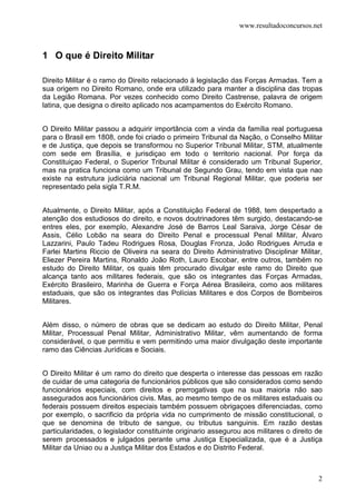 www.resultadoconcursos.net



1 O que é Direito Militar

Direito Militar é o ramo do Direito relacionado à legislação das Forças Armadas. Tem a
sua origem no Direito Romano, onde era utilizado para manter a disciplina das tropas
da Legião Romana. Por vezes conhecido como Direito Castrense, palavra de origem
latina, que designa o direito aplicado nos acampamentos do Exército Romano.


O Direito Militar passou a adquirir importância com a vinda da família real portuguesa
para o Brasil em 1808, onde foi criado o primeiro Tribunal da Nação, o Conselho Militar
e de Justiça, que depois se transformou no Superior Tribunal Militar, STM, atualmente
com sede em Brasília, e jurisdiçao em todo o territorio nacional. Por força da
Constituiçao Federal, o Superior Tribunal Militar é considerado um Tribunal Superior,
mas na pratica funciona como um Tribunal de Segundo Grau, tendo em vista que nao
existe na estrutura judiciária nacional um Tribunal Regional Militar, que poderia ser
representado pela sigla T.R.M.


Atualmente, o Direito Militar, após a Constituição Federal de 1988, tem despertado a
atenção dos estudiosos do direito, e novos doutrinadores têm surgido, destacando-se
entres eles, por exemplo, Alexandre José de Barros Leal Saraiva, Jorge César de
Assis, Célio Lobão na seara do Direito Penal e processual Penal Militar, Álvaro
Lazzarini, Paulo Tadeu Rodrigues Rosa, Douglas Fronza, João Rodrigues Arruda e
Farlei Martins Riccio de Oliveira na seara do Direito Administrativo Disciplinar Militar,
Eliezer Pereira Martins, Ronaldo João Roth, Lauro Escobar, entre outros, também no
estudo do Direito Militar, os quais têm procurado divulgar este ramo do Direito que
alcança tanto aos militares federais, que são os integrantes das Forças Armadas,
Exército Brasileiro, Marinha de Guerra e Força Aérea Brasileira, como aos militares
estaduais, que são os integrantes das Polícias Militares e dos Corpos de Bombeiros
Militares.


Além disso, o número de obras que se dedicam ao estudo do Direito Militar, Penal
Militar, Processual Penal Militar, Administrativo Militar, vêm aumentando de forma
considerável, o que permitiu e vem permitindo uma maior divulgação deste importante
ramo das Ciências Jurídicas e Sociais.


O Direito Militar é um ramo do direito que desperta o interesse das pessoas em razão
de cuidar de uma categoria de funcionários públicos que são considerados como sendo
funcionários especiais, com direitos e prerrogativas que na sua maioria não sao
assegurados aos funcionários civis. Mas, ao mesmo tempo de os militares estaduais ou
federais possuem direitos especiais também possuem obrigaçoes diferenciadas, como
por exemplo, o sacrificio da própria vida no cumprimento de missão constitucional, o
que se denomina de tributo de sangue, ou tributus sanguinis. Em razão destas
particularidades, o legislador constituinte originario assegurou aos militares o direito de
serem processados e julgados perante uma Justiça Especializada, que é a Justiça
Militar da Uniao ou a Justiça Militar dos Estados e do Distrito Federal.



                                                                                         2
 