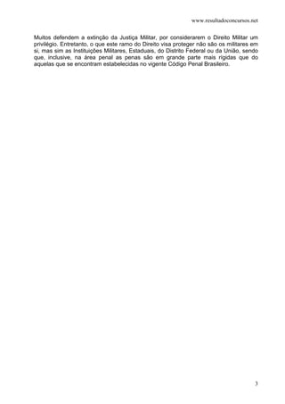www.resultadoconcursos.net

Muitos defendem a extinção da Justiça Militar, por considerarem o Direito Militar um
privilégio. Entretanto, o que este ramo do Direito visa proteger não são os militares em
si, mas sim as Instituições Militares, Estaduais, do Distrito Federal ou da União, sendo
que, inclusive, na área penal as penas são em grande parte mais rígidas que do
aquelas que se encontram estabelecidas no vigente Código Penal Brasileiro.




                                                                                      3
 