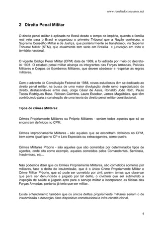 www.resultadoconcursos.net



2 Direito Penal Militar

O direito penal militar é aplicado no Brasil desde o tempo do Império, quando a família
real veio para o Brasil e organizou o primeiro Tribunal que a Nação conheceu, o
Supremo Conselho Militar e de Justiça, que posteriormente se transformou no Superior
Tribunal Militar (STM), que atualmente tem sede em Brasília e jurisdição em todo o
território nacional.


O vigente Código Penal Militar (CPM) data de 1969, e foi editado por meio do decreto-
lei 1001. O estatuto penal militar alcança os integrantes das Forças Armadas, Polícias
Militares e Corpos de Bombeiros Militares, que devem obedecer e respeitar as regras
militares.


Com o advento da Constituição Federal de 1988, novos estudiosos têm se dedicado ao
direito penal militar, na busca de uma maior divulgação deste ramo especializado do
direito, destacando-se entre eles, Jorge César de Assis, Ronaldo João Roth, Paulo
Tadeu Rodrigues Rosa, Robson Coimbra, Lauro Escobar, James Magalhães, que têm
contribuindo para a construção de uma teoria do direito penal militar constitucional.


Tipos de crimes Militares:


Crimes Propriamente Militares ou Próprio Militares - seriam todos aqueles que só se
encontram definidos no CPM.


Crimes Impropriamente Militares - são aqueles que se encontram definidos no CPM,
bem como igual tipo no CP e Leis Especiais ou extravagantes, como queira.


Crimes Militares Próprio - são aqueles que são cometidos por determinados tipos de
agentes, onde cito como exemplo, aqueles cometidos pelos Comandantes, Sentinela,
Insubmisso, etc...


Não podemos dizer que os Crimes Propriamente Militares, são cometidos somente por
militares, face o delito de insubmissão, que é o único Crime Propriamente Militar e
Crime Militar Próprio, que só pode ser cometido por civil, porém temos que observar
que para ser denunciado e julgado por tal delito, o civil,tem que ser submetido a
inspeção de saúde e julgado apto para o serviço militar e incorporado as fileiras das
Forças Armadas, portanto já teria que ser militar.


Existe entendimento também que os únicos delitos propriamente militares seriam o de
insubmissão e deserção, face dispositivo constitucional e infra-constitucional.



                                                                                     4
 