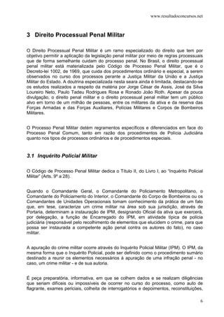 www.resultadoconcursos.net



3 Direito Processual Penal Militar

O Direito Processual Penal Militar é um ramo especializado do direito que tem por
objetivo permitir a aplicação da legislação penal militar por meio de regras processuais
que de forma semelhante cuidam do processo penal. No Brasil, o direito processual
penal militar está materializada pelo Código de Processo Penal Militar, que é o
Decreto-lei 1002, de 1969, que cuida dos procedimentos ordinário e especial, a serem
observados no curso dos processos perante a Justiça Militar da União e a Justiça
Militar do Estado. A doutrina especializada nesta seara ainda é limitada, destacando-se
os estudos realizados a respeito da matéria por Jorge César de Assis, José da Silva
Loureiro Neto, Paulo Tadeu Rodrigues Rosa e Ronado João Roth. Apesar da pouca
divulgação, o direito penal militar e o direito processual penal militar tem um público
alvo em torno de um milhão de pessoas, entre os militares da ativa e da reserva das
Forças Armadas e das Forças Auxiliares, Polícias Militares e Corpos de Bombeiros
Militares.


O Processo Penal Militar detém regramentos específicos e diferenciados em face do
Processo Penal Comum, tanto em razão dos procedimentos de Polícia Judiciária
quanto nos tipos de processos ordinários e de procedimentos especiais.


3.1 Inquérito Policial Militar

O Código de Processo Penal Militar dedica o Título II, do Livro I, ao “Inquérito Policial
Militar” (Arts. 9º a 28).


Quando o Comandante Geral, o Comandante do Policiamento Metropolitano, o
Comandante do Policiamento do Interior, o Comandante do Corpo de Bombeiros ou os
Comandantes de Unidades Operacionais tomam conhecimento da prática de um fato
que, em tese, caracterize um crime militar na área sob sua jurisdição, através de
Portaria, determinam a instauração de IPM, designando Oficial da ativa que exercerá,
por delegação, a função de Encarregado do IPM, em atividade típica de polícia
judiciária (responsável pelo recolhimento de elementos que elucidem o crime, para que
possa ser instaurada a competente ação penal contra os autores do fato), no caso
militar.


A apuração do crime militar ocorre através do Inquérito Policial Militar (IPM). O IPM, da
mesma forma que o Inquérito Policial, pode ser definido como o procedimento sumário
destinado a reunir os elementos necessários à apuração de uma infração penal - no
caso, um crime militar - e de sua autoria.


É peça preparatória, informativa, em que se colhem dados e se realizam diligências
que seriam difíceis ou impossíveis de ocorrer no curso do processo, como auto de
flagrante, exames periciais, colheita de interrogatórios e depoimentos, reconstituições,

                                                                                       6
 
