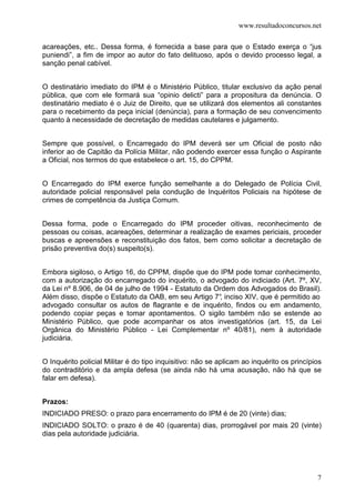 www.resultadoconcursos.net

acareações, etc.. Dessa forma, é fornecida a base para que o Estado exerça o “jus
puniendi”, a fim de impor ao autor do fato delituoso, após o devido processo legal, a
sanção penal cabível.


O destinatário imediato do IPM é o Ministério Público, titular exclusivo da ação penal
pública, que com ele formará sua “opinio delicti” para a propositura da denúncia. O
destinatário mediato é o Juiz de Direito, que se utilizará dos elementos ali constantes
para o recebimento da peça inicial (denúncia), para a formação de seu convencimento
quanto à necessidade de decretação de medidas cautelares e julgamento.


Sempre que possível, o Encarregado do IPM deverá ser um Oficial de posto não
inferior ao de Capitão da Polícia Militar, não podendo exercer essa função o Aspirante
a Oficial, nos termos do que estabelece o art. 15, do CPPM.


O Encarregado do IPM exerce função semelhante a do Delegado de Polícia Civil,
autoridade policial responsável pela condução de Inquéritos Policiais na hipótese de
crimes de competência da Justiça Comum.


Dessa forma, pode o Encarregado do IPM proceder oitivas, reconhecimento de
pessoas ou coisas, acareações, determinar a realização de exames periciais, proceder
buscas e apreensões e reconstituição dos fatos, bem como solicitar a decretação de
prisão preventiva do(s) suspeito(s).


Embora sigiloso, o Artigo 16, do CPPM, dispõe que do IPM pode tomar conhecimento,
com a autorização do encarregado do inquérito, o advogado do indiciado (Art. 7º, XV,
da Lei nº 8.906, de 04 de julho de 1994 - Estatuto da Ordem dos Advogados do Brasil).
Além disso, dispõe o Estatuto da OAB, em seu Artigo 7° inciso XIV, que é permitido ao
                                                       ,
advogado consultar os autos de flagrante e de inquérito, findos ou em andamento,
podendo copiar peças e tomar apontamentos. O sigilo também não se estende ao
Ministério Público, que pode acompanhar os atos investigatórios (art. 15, da Lei
Orgânica do Ministério Público - Lei Complementar nº 40/81), nem à autoridade
judiciária.


O Inquérito policial Militar é do tipo inquisitivo: não se aplicam ao inquérito os princípios
do contraditório e da ampla defesa (se ainda não há uma acusação, não há que se
falar em defesa).


Prazos:
INDICIADO PRESO: o prazo para encerramento do IPM é de 20 (vinte) dias;
INDICIADO SOLTO: o prazo é de 40 (quarenta) dias, prorrogável por mais 20 (vinte)
dias pela autoridade judiciária.




                                                                                           7
 