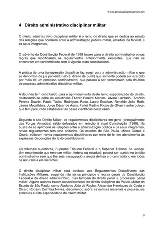 www.resultadoconcursos.net



4 Direito administrativo disciplinar militar

O direito administrativo disciplinar militar é o ramo do direito que se dedica ao estudo
das relações que ocorrrem entre a administração pública militar, estadual ou federal, e
os seus integrantes.


O advento da Constituição Federal de 1988 trouxe para o direito administrativo novas
regras que modificaram os regulamentos anteriormente existentes, que não se
encontram em conformidade com o vigente texto constitucional.


A prática de uma transgressão disciplinar faz surgir para a administração militar o que
se denomina de jus puniendi (isto é, direito de punir) que somente poderá ser exercido
por meio de um processo administrativo, que passou a ser denominado pela doutrina
de processo administrativo disciplinar militar.


A doutrina tem contribuído para o aprimoramento deste ramo especializado do direito,
destacando-se entre os estudiosos Eliezer Pereira Martins, Álvaro Lazzarini, Antônio
Pereira Duarte, Paulo Tadeu Rodrigues Rosa, Lauro Escobar, Ronaldo João Roth,
James Magalhães, Jorge César de Assis, Farlei Martins Riccio de Oliveira entre outros,
que têm procurado estabelecer as bases científicas deste ramo.


Segundo o site Direito Militar, os regulamentos disciplinares em geral (principalmente
das Forças Armadas) estão defasados em relação à atual Constituição (1988). Na
busca de se aprimorar as relações entre a administração pública e os seus integrantes,
novos regulamentos têm sido editados. Os estados de São Paulo, Minas Gerais e
Ceará, editaram novos regulamentos disciplinares por meio de lei em atendimento às
expressas disposições do texto constitucional.


Os tribunais superiores, Supremo Tribunal Federal e o Superior Tribunal de Justiça,
têm reconhecido que nenhum militar, federal ou estadual, poderá ser punido no âmbito
administrativo sem que lhe seja assegurado a ampla defesa e o contraditório em todos
os recursos a ela inerentes.


O direito disciplinar militar está atrelado aos Regulamentos Disciplinares das
Instituições Militares, seguindo não só os princípios e regras gerais da Constituição
Federal e do direito administrativo, mas também do direito penal e processual penal
militar. Alguns autores tratam especificamente do direito disciplinar da Polícia Militar do
Estado de São Paulo, como Abelardo Júlio da Rocha, Alexandre Henriques da Costa e
Cícero Robson Coimbra Neves, discorrendo sobre as normas materiais e processuais
atinentes a esta especialidade do direito militar.




                                                                                         9
 