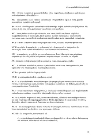 www.resultadoconcursos.net

XIII - é livre o exercício de qualquer trabalho, ofício ou profissão, atendidas as qualificações
profissionais que a lei estabelecer;

XIV - é assegurado a todos o acesso à informação e resguardado o sigilo da fonte, quando
necessário ao exercício profissional;

XV - é livre a locomoção no território nacional em tempo de paz, podendo qualquer pessoa, nos
termos da lei, nele entrar, permanecer ou dele sair com seus bens;

XVI - todos podem reunir-se pacificamente, sem armas, em locais abertos ao público,
independentemente de autorização, desde que não frustrem outra reunião anteriormente
convocada para o mesmo local, sendo apenas exigido prévio aviso à autoridade competente;

XVII - é plena a liberdade de associação para fins lícitos, vedada a de caráter paramilitar;

XVIII - a criação de associações e, na forma da lei, a de cooperativas independem de
autorização, sendo vedada a interferência estatal em seu funcionamento;

XIX - as associações só poderão ser compulsoriamente dissolvidas ou ter suas atividades
suspensas por decisão judicial, exigindo-se, no primeiro caso, o trânsito em julgado;

XX - ninguém poderá ser compelido a associar-se ou a permanecer associado;

XXI - as entidades associativas, quando expressamente autorizadas, têm legitimidade para
representar seus filiados judicial ou extrajudicialmente;

XXII - é garantido o direito de propriedade;

XXIII - a propriedade atenderá a sua função social;

XXIV - a lei estabelecerá o procedimento para desapropriação por necessidade ou utilidade
pública, ou por interesse social, mediante justa e prévia indenização em dinheiro, ressalvados os
casos previstos nesta Constituição;

XXV - no caso de iminente perigo público, a autoridade competente poderá usar de propriedade
particular, assegurada ao proprietário indenização ulterior, se houver dano;

XXVI - a pequena propriedade rural, assim definida em lei, desde que trabalhada pela família,
não será objeto de penhora para pagamento de débitos decorrentes de sua atividade produtiva,
dispondo a lei sobre os meios de financiar o seu desenvolvimento;

XXVII - aos autores pertence o direito exclusivo de utilização, publicação ou reprodução de suas
obras, transmissível aos herdeiros pelo tempo que a lei fixar;

XXVIII - são assegurados, nos termos da lei:

       a) a proteção às participações individuais em obras coletivas e à reprodução da imagem e
       voz humanas, inclusive nas atividades desportivas;




                                                                                                   10
 