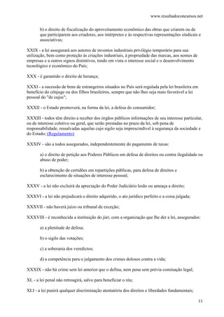 www.resultadoconcursos.net

       b) o direito de fiscalização do aproveitamento econômico das obras que criarem ou de
       que participarem aos criadores, aos intérpretes e às respectivas representações sindicais e
       associativas;

XXIX - a lei assegurará aos autores de inventos industriais privilégio temporário para sua
utilização, bem como proteção às criações industriais, à propriedade das marcas, aos nomes de
empresas e a outros signos distintivos, tendo em vista o interesse social e o desenvolvimento
tecnológico e econômico do País;

XXX - é garantido o direito de herança;

XXXI - a sucessão de bens de estrangeiros situados no País será regulada pela lei brasileira em
benefício do cônjuge ou dos filhos brasileiros, sempre que não lhes seja mais favorável a lei
pessoal do "de cujus";

XXXII - o Estado promoverá, na forma da lei, a defesa do consumidor;

XXXIII - todos têm direito a receber dos órgãos públicos informações de seu interesse particular,
ou de interesse coletivo ou geral, que serão prestadas no prazo da lei, sob pena de
responsabilidade, ressalvadas aquelas cujo sigilo seja imprescindível à segurança da sociedade e
do Estado; (Regulamento)

XXXIV - são a todos assegurados, independentemente do pagamento de taxas:

       a) o direito de petição aos Poderes Públicos em defesa de direitos ou contra ilegalidade ou
       abuso de poder;

       b) a obtenção de certidões em repartições públicas, para defesa de direitos e
       esclarecimento de situações de interesse pessoal;

XXXV - a lei não excluirá da apreciação do Poder Judiciário lesão ou ameaça a direito;

XXXVI - a lei não prejudicará o direito adquirido, o ato jurídico perfeito e a coisa julgada;

XXXVII - não haverá juízo ou tribunal de exceção;

XXXVIII - é reconhecida a instituição do júri, com a organização que lhe der a lei, assegurados:

       a) a plenitude de defesa;

       b) o sigilo das votações;

       c) a soberania dos veredictos;

       d) a competência para o julgamento dos crimes dolosos contra a vida;

XXXIX - não há crime sem lei anterior que o defina, nem pena sem prévia cominação legal;

XL - a lei penal não retroagirá, salvo para beneficiar o réu;

XLI - a lei punirá qualquer discriminação atentatória dos direitos e liberdades fundamentais;

                                                                                                  11
 