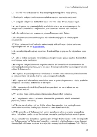 www.resultadoconcursos.net

LII - não será concedida extradição de estrangeiro por crime político ou de opinião;

LIII - ninguém será processado nem sentenciado senão pela autoridade competente;

LIV - ninguém será privado da liberdade ou de seus bens sem o devido processo legal;

LV - aos litigantes, em processo judicial ou administrativo, e aos acusados em geral são
assegurados o contraditório e ampla defesa, com os meios e recursos a ela inerentes;

LVI - são inadmissíveis, no processo, as provas obtidas por meios ilícitos;

LVII - ninguém será considerado culpado até o trânsito em julgado de sentença penal
condenatória;

 LVIII - o civilmente identificado não será submetido a identificação criminal, salvo nas
hipóteses previstas em lei; (Regulamento).

LIX - será admitida ação privada nos crimes de ação pública, se esta não for intentada no prazo
legal;

LX - a lei só poderá restringir a publicidade dos atos processuais quando a defesa da intimidade
ou o interesse social o exigirem;

LXI - ninguém será preso senão em flagrante delito ou por ordem escrita e fundamentada de
autoridade judiciária competente, salvo nos casos de transgressão militar ou crime propriamente
militar, definidos em lei;

LXII - a prisão de qualquer pessoa e o local onde se encontre serão comunicados imediatamente
ao juiz competente e à família do preso ou à pessoa por ele indicada;

LXIII - o preso será informado de seus direitos, entre os quais o de permanecer calado, sendo-lhe
assegurada a assistência da família e de advogado;

LXIV - o preso tem direito à identificação dos responsáveis por sua prisão ou por seu
interrogatório policial;

LXV - a prisão ilegal será imediatamente relaxada pela autoridade judiciária;

LXVI - ninguém será levado à prisão ou nela mantido, quando a lei admitir a liberdade
provisória, com ou sem fiança;

LXVII - não haverá prisão civil por dívida, salvo a do responsável pelo inadimplemento
voluntário e inescusável de obrigação alimentícia e a do depositário infiel;

LXVIII - conceder-se-á "habeas-corpus" sempre que alguém sofrer ou se achar ameaçado de
sofrer violência ou coação em sua liberdade de locomoção, por ilegalidade ou abuso de poder;

 LXIX - conceder-se-á mandado de segurança para proteger direito líquido e certo, não amparado
por "habeas-corpus" ou "habeas-data", quando o responsável pela ilegalidade ou abuso de poder
for autoridade pública ou agente de pessoa jurídica no exercício de atribuições do Poder Público;


                                                                                               13
 