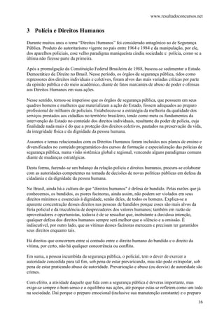 www.resultadoconcursos.net


3 Polícia e Direitos Humanos
Durante muitos anos o tema “Direitos Humanos” foi considerado antagônico ao de Segurança
Pública. Produto do autoritarismo vigente no país entre 1964 e 1984 e da manipulação, por ele,
dos aparelhos policiais, esse velho paradigma maniqueísta cindiu sociedade e polícia, como se a
última não fizesse parte da primeira.

Após a promulgação da Constituição Federal Brasileira de 1988, buscou-se sedimentar o Estado
Democrático de Direito no Brasil. Nesse período, os órgãos de segurança pública, tidos como
repressores dos direitos individuais e coletivos, foram alvos das mais variadas críticas por parte
da opinião pública e do meio acadêmico, diante de fatos marcantes de abuso de poder e ofensas
aos Direitos Humanos em suas ações.

Nesse sentido, tornou-se imperioso que os órgãos de segurança pública, que possuem em seus
quadros homens e mulheres que materializam a ação do Estado, fossem adequados ao preparo
profissional de milhares de policiais. Estabeleceu-se a estratégia da melhoria da qualidade dos
serviços prestados aos cidadãos no território brasileiro, tendo como meta os fundamentos da
intervenção do Estado no conteúdo dos direitos individuais, resultante do poder de polícia, cuja
finalidade nada mais é do que a proteção dos direitos coletivos, pautados na preservação da vida,
da integridade física e da dignidade da pessoa humana.

Assuntos e temas relacionados com os Direitos Humanos foram incluídos nos planos de ensino e
diversificados no conteúdo programático dos cursos de formação e especialização das polícias de
segurança pública, numa visão sistêmica global e regional, vencendo alguns paradigmas comuns
diante de mudanças estratégicas.

Desta forma, fazendo-se um balanço da relação polícia e direitos humanos, procura-se colaborar
com as autoridades competentes na tomada de decisões de novas políticas públicas em defesa da
cidadania e da dignidade da pessoa humana.

No Brasil, ainda há a cultura de que "direitos humanos" é defesa de bandido. Pelas razões que já
conhecemos, os bandidos, os piores facínoras, ainda assim, não podem ser violados em seus
direitos mínimos e essenciais à dignidade, senão deles, de todos os homens. Explica-se a
aparente concentração desses direitos nas pessoas de bandidos porque esses são mais alvos da
fúria policial e da truculência de desprezadores dos valores humanos; também em razão de
aproveitadores e oportunistas, todavia é de se ressaltar que, inobstante a duvidosa intenção,
qualquer defesa dos direitos humanos sempre será melhor que o silêncio e a omissão. É
indiscutível, por outro lado, que as vítimas desses facínoras merecem e precisam ter garantidos
seus direitos enquanto tais.

Há direitos que concorrem entre si contudo entre o direito humano do bandido e o direito da
vítima, por certo, não há qualquer concorrência ou conflito.

Em suma, a pessoa incumbida da segurança pública, o policial, tem o dever de exercer a
autoridade concedida para tal fim, sob pena de estar prevaricando, mas não pode extrapolar, sob
pena de estar praticando abuso de autoridade. Prevaricação e abuso (ou desvio) de autoridade são
crimes.

Com efeito, a atividade daquele que lida com a segurança pública é deveras importante, mas
exige-se sempre o bom senso e o equilíbrio nas ações, até porque estas se refletem como um todo
na sociedade. Daí porque o preparo emocional (inclusive sua manutenção constante) e o preparo

                                                                                                16
 