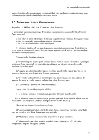 www.resultadoconcursos.net

técnico (jurídico sobretudo, porque a operacionalidade para a polícia pressupõe, acima de tudo,
embasamento jurídico-legal) são lados da mesma moeda.


3.1 Tortura, maus tratos e direitos humanos

Segundo a Lei 9455 de 1997, Art. 1º Constitui crime de tortura:

I - constranger alguém com emprego de violência ou grave ameaça, causando-lhe sofrimento
físico ou mental:

     a) com o fim de obter informação, declaração ou confissão da vítima ou de terceira pessoa;
     b) para provocar ação ou omissão de natureza criminosa;
     c) em razão de discriminação racial ou religiosa;

     II - submeter alguém, sob sua guarda, poder ou autoridade, com emprego de violência ou
grave ameaça, a intenso sofrimento físico ou mental, como forma de aplicar castigo pessoal ou
medida de caráter preventivo.

     Pena - reclusão, de dois a oito anos.

     § 1º Na mesma pena incorre quem submete pessoa presa ou sujeita a medida de segurança a
sofrimento físico ou mental, por intermédio da prática de ato não previsto em lei ou não
resultante de medida legal.

     § 2º Aquele que se omite em face dessas condutas, quando tinha o dever de evitá-las ou
apurá-las, incorre na pena de detenção de um a quatro anos.

     § 3º Se resulta lesão corporal de natureza grave ou gravíssima, a pena é de reclusão de
quatro a dez anos; se resulta morte, a reclusão é de oito a dezesseis anos.

     § 4º Aumenta-se a pena de um sexto até um terço:

     I - se o crime é cometido por agente público;

     II - se o crime é cometido contra criança, gestante, deficiente e adolescente;

    II – se o crime é cometido contra criança, gestante, portador de deficiência, adolescente ou
maior de 60 (sessenta) anos; (Redação dada pela Lei nº 10.741, de 2003)

     III - se o crime é cometido mediante seqüestro.

     § 5º A condenação acarretará a perda do cargo, função ou emprego público e a interdição
para seu exercício pelo dobro do prazo da pena aplicada.

     § 6º O crime de tortura é inafiançável e insuscetível de graça ou anistia.

    § 7º O condenado por crime previsto nesta Lei, salvo a hipótese do § 2º, iniciará o
cumprimento da pena em regime fechado.



                                                                                                17
 