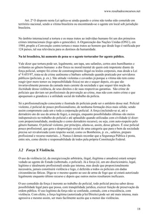 www.resultadoconcursos.net

      Art. 2º O disposto nesta Lei aplica-se ainda quando o crime não tenha sido cometido em
território nacional, sendo a vítima brasileira ou encontrando-se o agente em local sob jurisdição
brasileira.


No âmbito internacional a tortura e os maus tratos ao indivíduo humano foi um dos primeiros
crimes internacionais (logo após o genocídio). A Organização das Nações Unidas (ONU), em
1984, propõe a Convenção contra tortura e maus tratos ao homem que desde logo é ratificada por
124 países, tal sua relevância para os destinos da humanidade.

Na lei brasileira, há aumento de pena se o agente torturador for agente público.

Vale dizer que tortura pode ser, legalmente, um tapa, uns safanões, certos atos humilhantes e
aviltantes ao gênero humano: a dor física ou moral/mental de quem está impotente diante da
força policial, sempre foi crime de constrangimento ilegal ou lesões corporais, mas desde a Lei
nº 9.455/97, trata-se de crime autônomo e bárbaro sobretudo quando praticado por servidores
públicos (policiais, p. ex.). São atitude violentas e covardes já porque a vítima não tem como
reagir (por mero temor ou impossibilidade física) no ato e sequer depois, eis que são
invariavelmente pessoas da camada mais carente da sociedade e que sequer têm noção da
ilicitidude dessa violência, de seus direitos e de suas respectivas garantias. São crime de
policiais que deviam ser profissionais da prevenção ao crime, mas não com outro crime e que
apequenam a grandeza e a utilidade social do trabalho da polícia.

Só a profissionalização consciente e ilustrada do policiais pode ser o antídoto desse mal. Policial
violento, é policial de pouco profissionalismo, de nenhuma formação ética mais sólida; sendo
assim compromete cada um e toda a corporação policial. A força (incluindo-se aí, até o
derradeiro ato do uso da arma de fogo), a energia, enquanto possibilidades últimas são meios
indispensáveis no trabalho do policial e até aplaudido quando utilizadas com civilidade (é dizer:
com proporcionalidade, moderação e como derradeiro recurso), ou seja, com auto-respeito pelo
gênero humano. O policial violento, por princípio, afasta-se, assim, desse gênero. É esse policial
pouco profissional, que gera o desprestígio social de uma categoria que para o bem da sociedade
precisa ser revalorizada (com respeito social, como os Bombeiros, p. ex., salários, preparo
profissional e recurso materiais...). Nunca é demais recordar que a Segurança Pública é posta,
entre nós, como direito e responsabilidade de todos pela própria Constituição Federal.


3.2 Força X Violência.

O uso da violência (ié, da energia/coação arbitrária, ilegal, ilegítima e amadora) estará sempre
vedado ao agente do Estado (sobretudo, o policial). Já a força (ié, um ato discricionário, legal,
legítimo e idealmente profissional) ainda que intensa, mas desde que proporcionalmente
necessária, jamais constituirá violência e logo, é deferida a todos os policiais em dadas
circunstâncias fáticas. Diga-se o mesmo quanto ao uso de arma de fogo que só estará autorizado
legalmente enquanto último recurso e depois que outros meios resultarem ineficazes.

O uso comedido da força é inerente ao trabalho do policial, todo policial precisa saber dessa
possibilidade legal para que possa, com tranqüilidade jurídica, exercer função de preservação da
ordem pública. O uso legítimo da força não se confunde, contudo, com a truculência, com
violência. Com efeito, a força legitima (autorizada p/lei/Direito) pode ser até mais intensa, mais
agressiva e mesmo assim, ser mais facilmente aceita que a menor das violências.


                                                                                                 18
 