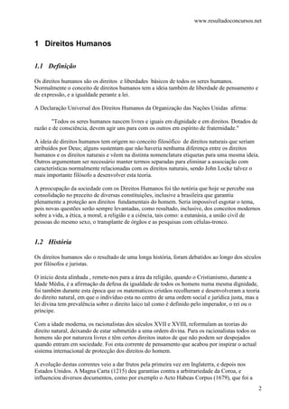 www.resultadoconcursos.net



1 Direitos Humanos

1.1 Definição

Os direitos humanos são os direitos e liberdades básicos de todos os seres humanos.
Normalmente o conceito de direitos humanos tem a ideia também de liberdade de pensamento e
de expressão, e a igualdade perante a lei.

A Declaração Universal dos Direitos Humanos da Organização das Nações Unidas afirma:

       "Todos os seres humanos nascem livres e iguais em dignidade e em direitos. Dotados de
razão e de consciência, devem agir uns para com os outros em espírito de fraternidade."

A ideia de direitos humanos tem origem no conceito filosófico de direitos naturais que seriam
atribuídos por Deus; alguns sustentam que não haveria nenhuma diferença entre os direitos
humanos e os direitos naturais e vêem na distinta nomenclatura etiquetas para uma mesma ideia.
Outros argumentam ser necessário manter termos separadas para eliminar a associação com
características normalmente relacionadas com os direitos naturais, sendo John Locke talvez o
mais importante filósofo a desenvolver esta teoria.

A preocupação da sociedade com os Direitos Humanos foi tão notória que hoje se percebe sua
consolidação no preceito de diversas constituições, inclusive a brasileira que garantiu
plenamente a proteção aos direitos fundamentais do homem. Seria impossível esgotar o tema,
pois novas questões serão sempre levantadas, como resultado, inclusive, dos conceitos modernos
sobre a vida, a ética, a moral, a religião e a ciência, tais como: a eutanásia, a união civil de
pessoas do mesmo sexo, o transplante de órgãos e as pesquisas com células-tronco.


1.2 História

Os direitos humanos são o resultado de uma longa história, foram debatidos ao longo dos séculos
por filósofos e juristas.

O início desta alinhada , remete-nos para a área da religião, quando o Cristianismo, durante a
Idade Média, é a afirmação da defesa da igualdade de todos os homens numa mesma dignidade,
foi também durante esta época que os matematicos cristãos recolheram e desenvolveram a teoria
do direito natural, em que o indivíduo esta no centro de uma ordem social e jurídica justa, mas a
lei divina tem prevalência sobre o direito laico tal como é definido pelo imperador, o rei ou o
príncipe.

Com a idade moderna, os racionalistas dos séculos XVII e XVIII, reformulam as teorias do
direito natural, deixando de estar submetido a uma ordem divina. Para os racionalistas todos os
homens são por natureza livres e têm certos direitos inatos de que não podem ser despojados
quando entram em sociedade. Foi esta corrente de pensamento que acabou por inspirar o actual
sistema internacional de protecção dos direitos do homem.

A evolução destas correntes veio a dar frutos pela primeira vez em Inglaterra, e depois nos
Estados Unidos. A Magna Carta (1215) deu garantias contra a arbitrariedade da Coroa, e
influenciou diversos documentos, como por exemplo o Acto Habeas Corpus (1679), que foi a
                                                                                                  2
 