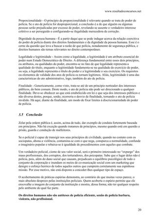 www.resultadoconcursos.net

Proporcionalidade - O princípio da proporcionalidade é relevante quando se trata do poder de
polícia. Se o ato de polícia for desproporcional, a conclusão é a de que alguém ou algumas
pessoas serão prejudicadas por excesso de poder, revelando-se ausente o verdadeiro interesse
coletivo a ser perseguido e configurando-se ilegalidade merecedora de correção.

Dignidade da pessoa humana - É a partir daqui que se pode indagar acerca da relação coercitiva
do poder de polícia diante dos direitos fundamentais e da dignidade da pessoa humana. Esse é o
cerne da questão que leva a buscar a razão de que polícia, notadamente de segurança pública, e
direitos humanos são temas relevantes no direito contemporâneo.

Legalidade e legitimidade - Assim como a legalidade, a legitimidade é um atributo essencial do
poder num Estado Democrático de Direito. A diferença fundamental entre esses dois princípios,
ou atributos, ou qualidades do poder, encontra-se no fato de que legalidade representa a
qualidade do título, enquanto a legitimidade fundamenta-se na qualidade do exercício do poder,
ou seja, a legalidade representa o título do poder e a legitimidade o seu exercício. Os requisitos
ou elementos de validade dos atos de polícia os tornam legítimos. Aliás, legitimidade é uma das
características do ato administrativo, logo, também do ato de polícia.

Finalidade - Genericamente, como visto, trata-se até de um princípio norteador dos interesses
públicos, do bem comum. Deste modo, o ato de polícia não pode ser direcionado a qualquer
finalidade. Deve-se obedecer ao que está estabelecido em lei e que seja dos interesses públicos e
não diversa destes, porque, senão, ocorreria o desvio de finalidade, tornando o ato de polícia
inválido. Há aqui, diante da finalidade, um modo de fixar limites à discricionariedade do poder
de polícia.


3.5 Conclusão

Zelar pela ordem pública é, assim, acima de tudo, dar exemplo de conduta fortemente baseada
em princípios. Não há exceção quando tratamos de princípios, mesmo quando está em questão a
prisão, guarda e condução de malfeitores.

Se o policial é capaz de transigir nos seus princípios de civilidade, quando no contato com os
sociopatas, abona a violência, contamina-se com o que nega, conspurca a normalidade, confunde
o imaginário popular e rebaixa-se à igualdade de procedimentos com aqueles que combate.

Um verdadeiro policial, ciente de seu valor social, será o primeiro interessado no “expurgo” dos
maus profissionais, dos corruptos, dos torturadores, dos psicopatas. Sabe que o lugar deles não é
polícia, pois, além do dano social que causam, prejudicam o equilíbrio psicológico de todo o
conjunto da corporação e inundam os meios de co-municação social com um marketing que
denigre o esforço heróico de todos aqueles outros que cumprem corretamente sua espinhosa
missão. Por esse motivo, não está disposto a conceder-lhes qualquer tipo de espaço.

O acobertamento de práticas espúrias demonstra, ao contrário do que muitas vezes parece, o
mais absoluto desprezo pelas instituições policiais. Quem acoberta o espúrio permite que ele
enxovalhe a imagem do conjunto da instituição e mostra, dessa forma, não ter qualquer respeito
pelo ambiente do qual faz parte.

Os direitos humanos não são antíteses de polícia eficiente, senão de polícia barbara,
violenta, não profissional.


                                                                                                20
 