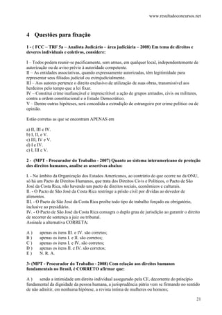 www.resultadoconcursos.net



4 Questões para fixação
1 - ( FCC – TRF 5a – Analista Judicário – área judiciária – 2008) Em tema de direitos e
deveres individuais e coletivos, considere:

I – Todos podem reunir-se pacificamente, sem armas, em qualquer local, independentemente de
autorização ou de aviso prévio à autoridade competente.
II – As entidades associativas, quando expressamente autorizadas, têm legitimidade para
representar seus filiados judicial ou extrajudicialmente.
III – Aos autores pertence o direito exclusivo de utilização de suas obras, transmissível aos
herdeiros pelo tempo que a lei fixar.
IV – Constitui crime inafiançável e imprescritível a ação de grupos armados, civis ou militares,
contra a ordem constitucional e o Estado Democrático.
V – Dentre outras hipóteses, será concedida a extradição de estrangeiro por crime político ou de
opinião.

Estão corretas as que se encontram APENAS em

a) II, III e IV.
b) I, II, e V.
c) III, IV e V.
d) I e IV.
e) I, III e V.

2 - (MPT - Procurador do Trabalho - 2007) Quanto ao sistema interamericano de proteção
dos direitos humanos, analise as assertivas abaixo:

I. - No âmbito da Organização dos Estados Americanos, ao contrário do que ocorre no da ONU,
só há um Pacto de Direitos Humanos, que trata dos Direitos Civis e Políticos, o Pacto de São
José da Costa Rica, não havendo um pacto de direitos sociais, econômicos e culturais.
II. - O Pacto de São José da Costa Rica restringe a prisão civil por dívidas ao devedor de
alimentos.
III. - O Pacto de São José da Costa Rica proíbe todo tipo de trabalho forçado ou obrigatório,
inclusive ao presidiário.
IV. - O Pacto de São José da Costa Rica consagra o duplo grau de jurisdição ao garantir o direito
de recorrer de sentença a juiz ou tribunal.
Assinale a alternativa CORRETA:

A)      apenas os itens III. e IV. são corretos;
B)      apenas os itens I. e II. são corretos;
C)      apenas os itens I. e IV. são corretos;
D)      apenas os itens II. e IV. são corretos;
E)      N. R. A.

3- (MPT - Procurador do Trabalho - 2008) Com relação aos direitos humanos
fundamentais no Brasil, é CORRETO afirmar que:

A)     sendo a intimidade um direito individual assegurado pela CF, decorrente do princípio
fundamental da dignidade da pessoa humana, a jurisprudência pátria vem se firmando no sentido
de não admitir, em nenhuma hipótese, a revista íntima de mulheres ou homens;

                                                                                               21
 