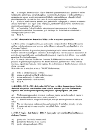 www.resultadoconcursos.net

B)     a educação, direito de todos, é dever do Estado que se materializa na garantia de ensino
fundamental gratuito e na universalização do ensino médio, facultando-se ao Poder Público a
concessão, ou não, de acordo com suas possibilidades orçamentárias, de educação infantil
prestada em creche e pré-escola, bem como de ensino superior gratuito;
C)     é nulo de pleno direito e, portanto, não gera direitos e obrigações, o contrato de trabalho
em que menor de 14 anos figura como empregado, sendo indevidas as verbas trabalhistas dele
decorrentes, com exceção dos salários;
D)     a Constituição Federal brasileira não consagrou expressamente o princípio da
universalidade dos direitos fundamentais, pois restringiu sua titularidade aos brasileiros e
estrangeiros residentes no país.
E)     N. R. A.

4- (MPT - Procurador do Trabalho - 2008) Analise as seguintes proposições:

I. o Brasil adota a concepção dualista, da qual decorre a impossibilidade do Poder Executivo
ratificar o diploma internacional sem que tenha sido aprovado, por Decreto Legislativo, pelo
Congresso Nacional;
II. o processo histórico de generalização e expansão da proteção internacional dos direitos
humanos tem sido marcado pelos fenômenos da multiplicidade e diversidade dos mecanismos de
proteção, acompanhados pela identidade predominante de propósito deste último e pela unidade
conceitual dos direitos humanos;
III. a Declaração Universal dos Direitos Humanos de 1948 constituiu um marco decisivo no
processo de generalização da proteção dos direitos humanos, permanecendo como fonte de
inspiração e ponto de irradiação e convergência dos instrumentos de direitos humanos em níveis
global e regional.
De acordo com as assertivas acima, é CORRETO afirmar que:

A)     todas as alternativas estão corretas;
B)     apenas as alternativas II e III estão incorretas;
C)     apenas a alternativa II está correta;
D)     apenas a alternativa I está incorreta;
E)     N. R. A.

5- (POLÍCIA CIVIL - MG - Delegado - 2007) Como corolário do respeito aos Direitos
Humanos o legislador brasileiro inscreveu entre os direitos e garantias fundamentais
expressos na Constituição os seguintes princípios da legislação penal, EXCETO:

A)      Nenhuma pena passará da pessoa do condenado mesmo que a obrigação de reparar o
dano possa ser estendida aos sucessores, nos termos da lei.
B)      Às presidiárias serão asseguradas condições para que possam permanecer com seus
filhos.
C)      Não haverá penas de caráter perpétuo, de banimento, de trabalhos forçados e cruéis.
D)      É assegurado aos presos o respeito à integridade física e moral.
E)      N. R. A.

6- (TRF-3ª Região - Juiz Federal - 2006) A Declaração Universal dos Direitos Humanos
obriga os Estados:

A)     por ser uma convenção internacional;
B)     por se tratar de norma de jus cogens;
C)     por ter sido aprovado pela ONU;

                                                                                                 22
 