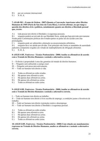 www.resultadoconcursos.net

D)     por ser costume internacional.
E)     N. R. A.


7- (OAB-MG - Exame de Ordem - 2007) Quanto a Convenção Americana sobre Direitos
Humanos de 1969 (Pacto de San Jose da Costa Rica), é correto afirmar, no que tange a
questão dos direitos civis e políticos, notadamente quanto aos direitos a liberdade pessoal
que, exceto:

A)      toda pessoa tem direito à liberdade e à segurança pessoais.
B)      ninguém poderá ser privado de sua liberdade física, ainda que haja previsão previamente
fixada pelas Constituições políticas dos Estados-partes ou pelas leis de acordo com elas
promulgadas.
C)      ninguém pode ser submetido a detenção ou encarceramento arbitrários.
D)      ninguém deve ser detido por dívidas. Este princípio não limita os mandados de autoridade
judiciária competente exigidos em virtude de inadimplemento de obrigação alimentar.
E)      N. R. A.

8- (SEJUS-DF, Funiversa - Técnico Penitenciário - 2008) Analise as afirmativas de acordo
com o Tratado de Direitos Humanos e assinale a alternativa correta.

I — O direito à propriedade é uma das garantias do tratado de direitos humanos.
II — Ninguém será submetido a castigo cruel.
III — Ninguém será preso preventivamente.
IV — Todo ser humano tem direito à vida.

A)     Todas as afirmativas estão erradas.
B)     Há apenas uma afirmativa certa.
C)     Há apenas duas afirmativas certas.
D)     Há apenas três afirmativas certas.
E)     Todas as afirmativas estão certas.


9- (SEJUS-DF, Funiversa - Técnico Penitenciário - 2008) Analise as afirmativas de acordo
com o Tratado de Direitos Humanos e assinale a alternativa correta.

I — Todo ser humano tem direito ao trabalho.
II — Todo ser humano tem direito à livre escolha de emprego, a condições justas e favoráveis de
trabalho.
III — Todo ser humano tem direito à proteção contra o desemprego.
IV — Todo ser humano tem direito à liberdade e à segurança pessoal.

A)     Todas as afirmativas estão erradas.
B)     Há apenas uma afirmativa certa.
C)     Há apenas duas afirmativas certas.
D)     Há apenas três afirmativas certas.
E)     Todas as afirmativas estão certas.

10- (SEJUS-DF, Funiversa - Técnico Penitenciário - 2008) Com relação aos mandamentos
expressos no Tratado de Direitos Humanos, analise as afirmativas e assinale a alternativa
correta.

                                                                                              23
 