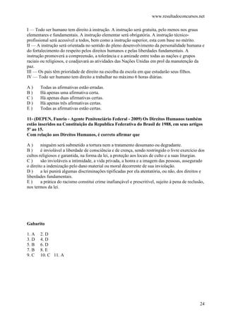 www.resultadoconcursos.net

I — Todo ser humano tem direito à instrução. A instrução será gratuita, pelo menos nos graus
elementares e fundamentais. A instrução elementar será obrigatória. A instrução técnico-
profissional será acessível a todos, bem como a instrução superior, esta com base no mérito.
II — A instrução será orientada no sentido do pleno desenvolvimento da personalidade humana e
do fortalecimento do respeito pelos direitos humanos e pelas liberdades fundamentais. A
instrução promoverá a compreensão, a tolerância e a amizade entre todas as nações e grupos
raciais ou religiosos, e coadjuvará as atividades das Nações Unidas em prol da manutenção da
paz.
III — Os pais têm prioridade de direito na escolha da escola em que estudarão seus filhos.
IV — Todo ser humano tem direito a trabalhar no máximo 6 horas diárias.

A)     Todas as afirmativas estão erradas.
B)     Há apenas uma afirmativa certa.
C)     Há apenas duas afirmativas certas.
D)     Há apenas três afirmativas certas.
E)     Todas as afirmativas estão certas.

11- (DEPEN, Funrio - Agente Penitenciário Federal - 2009) Os Direitos Humanos também
estão inseridos na Constituição da Republica Federativa do Brasil de 1988, em seus artigos
5º ao 15.
Com relação aos Direitos Humanos, é correto afirmar que

A)      ninguém será submetido a tortura nem a tratamento desumano ou degradante.
B)      é inviolável a liberdade de consciência e de crença, sendo restringido o livre exercício dos
cultos religiosos e garantida, na forma da lei, a proteção aos locais de culto e a suas liturgias.
C)      são invioláveis a intimidade, a vida privada, a honra e a imagem das pessoas, assegurado
o direito a indenização pelo dano material ou moral decorrente de sua inviolação.
D)      a lei punirá algumas discriminações tipificadas por ela atentatória, ou não, dos direitos e
liberdades fundamentais.
E)      a prática do racismo constitui crime inafiançável e prescritível, sujeito à pena de reclusão,
nos termos da lei.




Gabarito

1. A   2. D
3. D   4. D
5. B   6. D
7. B   8. E
9. C   10. C 11. A




                                                                                                  24
 