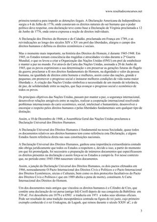www.resultadoconcursos.net

primeira tentativa para impedir as detenções ilegais. A Declaração Americana da Independência
surgiu a 4 de Julho de 1776, onde constavam os direitos naturais do ser humano que o poder
político deve respeitar, esta declaração teve como base a Declaração de Virgínia proclamada a 12
de Junho de 1776, onde estava expressa a noção de direitos individuais.

A Declaração dos Direitos do Homem e do Cidadão, proclamada em França em 1789, e as
reivindicações ao longo dos séculos XIV e XV em prol das liberdades, alargou o campo dos
direitos humanos e definiu os direitos econômicos e sociais.

Mas o momento mais importante, na história dos Direitos do Homem, é durante 1945-1948. Em
1945, os Estados tomam consciência das tragédias e atrocidades vividas durante a 2ª Guerra
Mundial, o que os levou a criar a Organização das Nações Unidas (ONU) em prol de estabelecer
e manter a paz no mundo. Foi através da Carta das Nações Unidas, assinada a 20 de Junho de
1945, que os povos exprimiram a sua determinação « em preservar as gerações futuras do flagelo
da guerra; proclamar a fé nos direitos fundamentais do Homem, na dignidade e valor da pessoa
humana, na igualdade de direitos entre homens e mulheres, assim como das nações, grande e
pequenas; em promover o progresso social e instaurar melhores condições de vida numa maior
liberdade.». A criação das Nações Unidas simboliza a necessidade de um mundo de tolerância,
de paz, de solidariedade entre as nações, que faça avançar o progresso social e econômico de
todos os povos.

Os principais objetivos das Nações Unidas, passam por manter a paz, a segurança internacional,
desenvolver relações amigáveis entre as nações, realizar a cooperação internacional resolvendo
problemas internacionais do cariz econômico, social, intelectual e humanitário, desenvolver e
encorajar o respeito pelos direitos humanos e pelas liberdades fundamentais sem qualquer tipo de
distinção.

Assim, a 10 de Dezembro de 1948, a Assembleia Geral das Nações Unidas proclamou a
Declaração Universal dos Direitos Humanos.

A Declaração Universal dos Direitos Humanos é fundamental na nossa Sociedade, quase todos
os documentos relativos aos direitos humanos tem como referência esta Declaração, e alguns
Estados fazem referência direta nas suas constituições nacionais.

A Declaração Universal dos Direitos Humanos, ganhou uma importância extraordinária contudo
não obriga juridicamente que todos os Estados a respeitem e, devido a isso, a partir do momento
em que foi promulgada, foi necessário a preparação de inúmeros documentos que especificassem
os direitos presentes na declaração e assim força-se os Estados a cumpri-la. Foi nesse contexto
que, no período entre 1945-1966 nasceram vários documentos.

Assim, a junção da Declaração Universal dos Direitos Humanos, os dois pactos efetuados em
1966, nomeadamente O Pacto Internacional dos Direitos Civis e Políticos e o Pacto Internacional
dos Direitos Econômicos, sócias e Culturais, bem como os dois protocolos facultativos do Pacto
dos Direitos Civis e Políticos ( que em 1989 aboliu a pena de morte), constituem A Carta
Internacional dos Direitos do Homem.

Um dos documentos mais antigos que vinculou os direitos humanos é o Cilindro de Ciro, que
contêm uma declaração do rei persa (antigo Irã) CiroII depois de sua conquista da Babilônia em
539 aC. Foi descoberto em 1879 e a ONU o traduziu em 1971 a todos seus idiomas oficiais.
Pode ser resultado de uma tradição mesopotâmica centrada na figura do rei justo, cujo primeiro
exemplo conhecido é o rei Urukagina, de Lagash, que reinou durante o século XXIV aC, e de

                                                                                              3
 