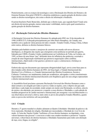www.resultadoconcursos.net

Posteriormente, com os avanços da tecnologia e com a Declaração dos Direitos do Homem e do
Genoma Humano feita pela UNESCO, a doutrina estabeleceu a quarta geração de direitos como
sendo os direitos tecnológicos, tais como o direito de informação e biodireito.

O jurista brasileiro Paulo Bonavides, defende que o direito à paz, que segundo Karel Vasak seria
um direito de terceira geração, merece uma maior visibilidade, motivo pelo qual constituiria a
quinta geração de direitos humanos.


1.4 Declaração Universal dos Direitos Humanos

A Declaração Universal dos Direitos Humanos foi adotada pela ONU em 10 de dezembro de
1948 (A/RES/217). Esboçada principalmente por John Peters Humphrey, do Canadá, mas
também com a ajuda de várias pessoas de todo o mundo - Estados Unidos, França, China, Líbano
entre outros, delineia os direitos humanos básicos.

Abalados pela barbárie recente e ensejosos de construir um mundo sob novos alicerces
ideológicos, os dirigentes das nações que emergiram como potências no período pós-guerra,
liderados por URSS e Estados Unidos estabeleceram na Conferência de Yalta, na Ucrânia, em
1945, as bases de uma futura “paz” definindo áreas de influência das potências e acertado a
criação de uma Organização multilateral que promova negociações sobre conflitos
internacionais, objetivando evitar guerras e promover a paz e a democracia e fortaleça os
Direitos Humanos.

Embora não seja um documento que representa obrigatoriedade legal, serviu como base para os
dois tratados sobre direitos humanos da ONU, de força legal, o Tratado Internacional dos
Direitos Civis e Políticos, e o Tratado Internacional dos Direitos Econômicos, Sociais e
Culturais. Continua a ser amplamente citado por acadêmicos, advogados e cortes constitutionais.
Especialistas em direito internacional discutem com freqüência quais de seus artigos representam
o direito internacional usual.

A Assembléia Geral proclama a presente Declaração Universal dos Direitos Humanos como o
ideal comum a ser atingido por todos os povos e todas as nações, com o objetivo de que cada
indivíduo e cada órgão da sociedade, tendo sempre em mente esta Declaração, se esforce, através
do ensino e da educação, por promover o respeito a esses direitos e liberdades, e, pela adoção de
medidas progressivas de caráter nacional e internacional, por assegurar o seu reconhecimento e a
sua observância universal e efetiva, tanto entre os povos dos próprios Estados-Membros, quanto
entre os povos dos territórios sob sua jurisdição.


1.4.1 Criação

Durante a 2ª guerra mundial os aliados adotaram as Quatro Liberdades: liberdade da palavra e da
livre expressão, liberdade de religião, liberdade por necessidades e liberdade de viver livre do
medo. A Carta das Nações Unidas "reafirmou a fé nos direitos humanos, na dignidade, e nos
valores humanos das pessoas" e convocou a todos seus estados-membros a promover "respeito
universal, e observância do direitos humanos e liberdades funamentais para todos sem distinção
de raça, sexo, língua, ou religião".




                                                                                               5
 