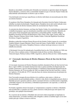www.resultadoconcursos.net

Quando as atrocidades cometidas pela Alemanha nazi tornaram-se aparentes depois da Segunda
Guerra Mundial, o consenso entre a comunidade mundial era que a Carta das Nações Unidas não
tinha definido suficientemente os direitos a que se referia.

Uma declaração universal que especificasse os direitos individuais era necessária para dar efeito
aos direitos humanos.

O canadense John Peters Humphrey foi chamado pelo Secretário Geral da Nações Unidas para
trabalhar no projeto da declaração. Naquela época, Humphrey havia sido recém indicado como
diretor da divisão de direitos humanos dentro do secretariado das Nações Unidas.

A comissão dos direitos humanos, um braço das Nações Unidas, foi constituída para empreender
o trabalho de preparar o que era inicialmente concebido como Carta de Direitos. Membros de
vários países foram designados para representar a comunidade global: Austrália, Bélgica,
República Socialista Soviética da Bielorrússia, Chile, China, Cuba, Egito, França, India, Irã,
Líbano, Panamá, Filipinas, Reino Unido, Estados Unidos, União das Repúblicas Socialistas
Soviéticas, Uruguai e Iugoslávia.

Membros conhecidos incluiam Eleanor Roosevelt dos Estados Unidos (esposa do ex presidente
Franklin Delano), Jacques Maritain e René Cassin da França, Charles Malik do Líbano, e P. C.
Chang da China, entre outros. Humphrey forneceu o esboço incial que tornou-se o texto de
trabalho da comissão.

A Declaração Universal foi adotada pela Assembléia Geral no dia 10 de dezembro de 1948 com
48 votos a favor, nenhum contra e 8 abstenções (todas do bloco soviético, Bielorússia,
Tchecoslováquia, Polônia,Ucrânia, USSR e Iugoslávia, além da África do Sul e Arábia Saudita).


1.5 Convenção Americana de Direitos Humanos (Pacto de San José da Costa
    Rica)

A Convenção Americana de Direitos Humanos (também chamada de Pacto de San José da Costa
Rica e sigla CADH) é um tratado internacional entre os países-membros da Organização dos
Estados Americanos e que foi subscrita durante a Conferência Especializada Interamericana de
Direitos Humanos, de 22 de novembro de 1969, na cidade de San José da Costa Rica, e entrou
em vigência a 18 de julho de 1978. É uma das bases do sistema interamericano de proteção dos
Direitos Humanos.

Esta Convenção consagra diversos direitos civis e políticos, entre outros: o direito ao
reconhecimento da personalidade jurídica, o direito à vida, direito à integridade pessoal, direito à
liberdade pessoal e garantias judiciais, direito à proteção da honra e reconhecimento à dignidade,
à liberdade religiosa e de consciência, à liberdade de pensamento e de expressão, e o direito de
livre associação.

Os Estados signatários desta Convenção se "comprometem a respeitar os direitos e liberdades
nela reconhecidos e a garantir seu livre e pleno exercício a toda pessoa que está sujeita à sua
jurisdição, sem qualquer discriminação".

Se o exercício de tais direitos e liberdades não estiverem ainda assegurados na legislação ou
outras disposições, os Estados membros estão obrigados a adotar as medidas legais ou de outro
caráter para que venham a tornar-se efetivas.

                                                                                                   6
 