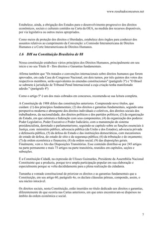 www.resultadoconcursos.net



Estabelece, ainda, a obrigação dos Estados para o desenvolvimento progressivo dos direitos
econômicos, sociais e culturais contidos na Carta da OEA, na medida dos recursos disponíveis,
por via legislativa ou outros meios apropriados.

Como meios de proteção dos direitos e liberdades, estabelece dois órgãos para conhecer dos
assuntos relativos ao cumprimento da Convenção: a Comissão Interamericana de Direitos
Humanos e a Corte Interamericana de Direitos Humanos.

1.6 DH na Constituição Brasileira de 88

Nossa constituição estabelece vários princípios dos Direitos Humanos, principalmente em seu
início e no seu Título II - Dos direitos e Garantias fundamentais.

Afirma também que "Os tratados e convenções internacionais sobre direitos humanos que forem
aprovados, em cada Casa do Congresso Nacional, em dois turnos, por três quintos dos votos dos
respectivos membros, serão equivalentes às emendas constitucionais" (parágrafo 3º) e "O Brasil
se submete à jurisdição de Tribunal Penal Internacional a cuja criação tenha manifestado
adesão." (parágrafo 4º)

Como o artigo 5º é um dos mais cobrados em concursos, recomenda-se sua leitura completa.

A Constituição de 1988 difere das constituições anteriores. Compreende nove títulos, que
cuidam: (1) dos princípios fundamentais; (2) dos direitos e garantias fundamentais, segundo uma
perspectiva moderna e abrangente dos direitos individuais e coletivos, dos direitos sociais dos
trabalhadores, da nacionalidade, dos direitos políticos e dos partidos políticos; (3) da organização
do Estado, em que estrutura a federação com seus componentes; (4) da organização dos poderes:
Poder Legislativo, Poder Executivo e Poder Judiciário, com a manutenção do sistema
presidencialista, derrotado o parlamentarismo, seguindo-se capítulo sobre as funções essenciais à
Justiça, com ministério público, advocacia pública (da União e dos Estados), advocacia privada
e defensoria pública, (5) da defesa do Estado e das instituições democráticas, com mecanismos
do estado de defesa, do estado de sítio e da segurança pública; (6) da tributação e do orçamento;
(7) da ordem econômica e financeira; (8) da ordem social; (9) das disposições gerais.
Finalmente, vem o Ato das Disposições Transitórias. Esse conteúdo distribui-se por 245 artigos
na parte permanente e mais 73 artigos na parte transitória, reunidos em capítulos, seções e
subseções.

É a Constituição Cidadã, na expressão de Ulisses Guimarães, Presidente da Assembléia Nacional
Constituinte que a produziu, porque teve ampla participação popular em sua elaboração e
especialmente porque se volta decididamente para a plena realização da cidadania.

Tamanha a vontade constitucional de priorizar os direitos e as garantias fundamentais que a
Constituição, em seu artigo 60, parágrafo 4o, os declara cláusulas pétreas, compondo, assim, o
seu núcleo intocável.

Os direitos sociais, nesta Constituição, estão inseridos no título dedicado aos direitos e garantias,
diferentemente do que ocorria nas Cartas anteriores, em que estes encontravam-se dispersos no
âmbito da ordem econômica e social.




                                                                                                    7
 