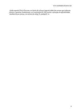 www.resultadoconcursos.net

Ainda segundo Flávia Piovesan, no intuito de reforçar imperatividade das normas que traduzem
direitos e garantias fundamentais, as Constituição de 1988 institui o princípio da aplicabilidade
imediata dessas normas, nos termos do artigo 5o, parágrafo 1o.




                                                                                                    8
 