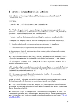 www.resultadoconcursos.net



2 Direitos e Deveres Individuais e Coletivos
Estão definidos na Constituição Federal de 1988, principalmente no Capítulo I, art. 5º.
Convém leitura direta.

CAPÍTULO I

DOS DIREITOS E DEVERES INDIVIDUAIS E COLETIVOS


Art. 5º Todos são iguais perante a lei, sem distinção de qualquer natureza, garantindo-se aos
brasileiros e aos estrangeiros residentes no País a inviolabilidade do direito à vida, à liberdade, à
igualdade, à segurança e à propriedade, nos termos seguintes:

I - homens e mulheres são iguais em direitos e obrigações, nos termos desta Constituição;

II - ninguém será obrigado a fazer ou deixar de fazer alguma coisa senão em virtude de lei;

III - ninguém será submetido a tortura nem a tratamento desumano ou degradante;

IV - é livre a manifestação do pensamento, sendo vedado o anonimato;

V - é assegurado o direito de resposta, proporcional ao agravo, além da indenização por dano
material, moral ou à imagem;

VI - é inviolável a liberdade de consciência e de crença, sendo assegurado o livre exercício dos
cultos religiosos e garantida, na forma da lei, a proteção aos locais de culto e a suas liturgias;

VII - é assegurada, nos termos da lei, a prestação de assistência religiosa nas entidades civis e
militares de internação coletiva;

VIII - ninguém será privado de direitos por motivo de crença religiosa ou de convicção filosófica
ou política, salvo se as invocar para eximir-se de obrigação legal a todos imposta e recusar-se a
cumprir prestação alternativa, fixada em lei;

IX - é livre a expressão da atividade intelectual, artística, científica e de comunicação,
independentemente de censura ou licença;

X - são invioláveis a intimidade, a vida privada, a honra e a imagem das pessoas, assegurado o
direito a indenização pelo dano material ou moral decorrente de sua violação;

XI - a casa é asilo inviolável do indivíduo, ninguém nela podendo penetrar sem consentimento
do morador, salvo em caso de flagrante delito ou desastre, ou para prestar socorro, ou, durante o
dia, por determinação judicial;

XII - é inviolável o sigilo da correspondência e das comunicações telegráficas, de dados e das
comunicações telefônicas, salvo, no último caso, por ordem judicial, nas hipóteses e na forma
que a lei estabelecer para fins de investigação criminal ou instrução processual penal; (Vide Lei
nº 9.296, de 1996)


                                                                                                     9
 