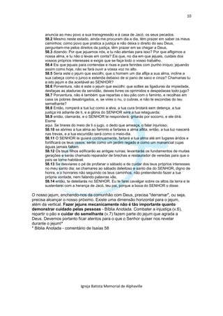 10



      anuncia ao meu povo a sua transgressão e à casa de Jacó, os seus pecados.
      58.2 Mesmo neste estado, ainda me procuram dia a dia, têm prazer em saber os meus
      caminhos; como povo que pratica a justiça e não deixa o direito do seu Deus,
      perguntam-me pelos direitos da justiça, têm prazer em se chegar a Deus,
      58.3 dizendo: Por que jejuamos nós, e tu não atentas para isso? Por que afligimos a
      nossa alma, e tu não o levas em conta? Eis que, no dia em que jejuais, cuidais dos
      vossos próprios interesses e exigis que se faça todo o vosso trabalho.
      58.4 Eis que jejuais para contendas e rixas e para ferirdes com punho iníquo; jejuando
      assim como hoje, não se fará ouvir a vossa voz no alto.
      58.5 Seria este o jejum que escolhi, que o homem um dia aflija a sua alma, incline a
      sua cabeça como o junco e estenda debaixo de si pano de saco e cinza? Chamarias tu
      a isto jejum e dia aceitável ao SENHOR?
      58.6 Porventura, não é este o jejum que escolhi: que soltes as ligaduras da impiedade,
      desfaças as ataduras da servidão, deixes livres os oprimidos e despedaces todo jugo?
      58.7 Porventura, não é também que repartas o teu pão com o faminto, e recolhas em
      casa os pobres desabrigados, e, se vires o nu, o cubras, e não te escondas do teu
      semelhante?
      58.8 Então, romperá a tua luz como a alva, a tua cura brotará sem detença, a tua
      justiça irá adiante de ti, e a glória do SENHOR será a tua retaguarda;
      58.9 então, clamarás, e o SENHOR te responderá; gritarás por socorro, e ele dirá:
      Eisme
      aqui. Se tirares do meio de ti o jugo, o dedo que ameaça, o falar injurioso;
      58.10 se abrires a tua alma ao faminto e fartares a alma aflita, então, a tua luz nascerá
      nas trevas, e a tua escuridão será como o meio-dia.
      58.11 O SENHOR te guiará continuamente, fartará a tua alma até em lugares áridos e
      fortificará os teus ossos; serás como um jardim regado e como um manancial cujas
      águas jamais faltam.
      58.12 Os teus filhos edificarão as antigas ruínas; levantarás os fundamentos de muitas
      gerações e serás chamado reparador de brechas e restaurador de veredas para que o
      país se torne habitável.
      58.13 Se desviares o pé de profanar o sábado e de cuidar dos teus próprios interesses
      no meu santo dia; se chamares ao sábado deleitoso e santo dia do SENHOR, digno de
      honra, e o honrares não seguindo os teus caminhos, não pretendendo fazer a tua
      própria vontade, nem falando palavras vãs,
      58.14 então, te deleitarás no SENHOR. Eu te farei cavalgar sobre os altos da terra e te
      sustentarei com a herança de Jacó, teu pai, porque a boca do SENHOR o disse.

O nosso jejum, enchendo-nos da comunhão com Deus, precisa "derramar", ou seja,
precisa alcançar o nosso próximo. Existe uma dimensão horizontal para o jejum,
além da vertical. Fazer jejuns mecanicamente não é tão importante quanto
demonstrar cuidado pelas pessoas - Bíblia Anotada. Combater a injustiça (v.6),
repartir o pão e cuidar do semelhante (v.7) fazem parte do jejum que agrada a
Deus. Devemos portanto ficar atentos para o que o Senhor quiser nos revelar
durante o jejum!*
* Biblia Anotada - comentário de Isaías 58




                           Igreja Batista Memorial de Alphaville
 