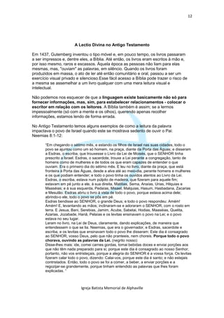 12




                        A Lectio Divina no Antigo Testamento

Em 1437, Gutemberg inventou o tipo móvel e, em pouco tempo, os livros passaram
a ser impressos e, dentre eles, a Bíblia. Até então, os livros eram escritos à mão e,
por isso mesmo, raros e escassos. Àquela época as pessoas não liam para elas
mesmas, mas, "ouviam" as palavras, em silêncio. Quando os livros foram
produzidos em massa, o ato de ler até então comunitário e oral, passou a ser um
exercício visual privado e silencioso.Esse fácil acesso a Bíblia pode trazer o risco de
a mesma se assemelhar a um livro qualquer com uma mera leitura visual e
intelectual.

Não podemos nos esquecer de que a linguagem existe basicamente não só para
fornecer informações, mas, sim, para estabelecer relacionamentos - colocar o
escritor em relação com os leitores. A Bíblia também é assim; se a lermos
impessoalmente (só com a mente e os olhos), querendo apenas recolher
informações, estamos lendo de forma errada.

No Antigo Testamento temos alguns exemplos de como a leitura da palavra
impactava o povo de Israel quando este se mostrava sedento de ouvir o Pai:
Neemias 8:1-12:

       “Em chegando o sétimo mês, e estando os filhos de Israel nas suas cidades, todo o
       povo se ajuntou como um só homem, na praça, diante da Porta das Águas; e disseram
       a Esdras, o escriba, que trouxesse o Livro da Lei de Moisés, que o SENHOR tinha
       prescrito a Israel. Esdras, o sacerdote, trouxe a Lei perante a congregação, tanto de
       homens como de mulheres e de todos os que eram capazes de entender o que
       ouviam. Era o primeiro dia do sétimo mês. E leu no livro, diante da praça, que está
       fronteira à Porta das Águas, desde a alva até ao meio-dia, perante homens e mulheres
       e os que podiam entender; e todo o povo tinha os ouvidos atentos ao Livro da Lei.
       Esdras, o escriba, estava num púlpito de madeira, que fizeram para aquele fim;
       estavam em pé junto a ele, à sua direita, Matitias, Sema, Anaías, Urias, Hilquias e
       Maaséias; e à sua esquerda, Pedaías, Misael, Malquias, Hasum, Hasbadana, Zacarias
       e Mesulão. Esdras abriu o livro à vista de todo o povo, porque estava acima dele;
       abrindo-o ele, todo o povo se pôs em pé.
       Esdras bendisse ao SENHOR, o grande Deus; e todo o povo respondeu: Amém!
       Amém! E, levantando as mãos; inclinaram-se e adoraram o SENHOR, com o rosto em
       terra. E Jesua, Bani, Serebias, Jamim, Acube, Sabetai, Hodias, Maaséias, Quelita,
       Azarias, Jozabade, Hanã, Pelaías e os levitas ensinavam o povo na Lei; e o povo
       estava no seu lugar.
       Leram no livro, na Lei de Deus, claramente, dando explicações, de maneira que
       entendessem o que se lia. Neemias, que era o governador, e Esdras, sacerdote e
       escriba, e os levitas que ensinavam todo o povo lhe disseram: Este dia é consagrado
       ao SENHOR, vosso Deus, pelo que não pranteeis, nem choreis. Porque todo o povo
       chorava, ouvindo as palavras da Lei. (negrito nosso)
       Disse-lhes mais: ide, comei carnes gordas, tomai bebidas doces e enviai porções aos
       que não têm nada preparado para si; porque este dia é consagrado ao nosso Senhor;
       portanto, não vos entristeçais, porque a alegria do SENHOR é a vossa força. Os levitas
       fizeram calar todo o povo, dizendo: Calai-vos, porque este dia é santo; e não estejais
       contristados. Então, todo o povo se foi a comer, a beber, a enviar porções e a
       regozijar-se grandemente, porque tinham entendido as palavras que lhes foram
       explicadas. “



                            Igreja Batista Memorial de Alphaville
 