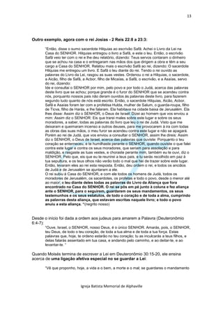 13




Outro exemplo, agora com o rei Josias - 2 Reis 22:8 a 23:3:

      “Então, disse o sumo sacerdote Hilquias ao escrivão Safã: Achei o Livro da Lei na
      Casa do SENHOR. Hilquias entregou o livro a Safã, e este o leu. Então, o escrivão
      Safã veio ter com o rei e lhe deu relatório, dizendo: Teus servos contaram o dinheiro
      que se achou na casa e o entregaram nas mãos dos que dirigem a obra e têm a seu
      cargo a Casa do SENHOR. Relatou mais o escrivão Safã ao rei, dizendo: O sacerdote
      Hilquias me entregou um livro. E Safã o leu diante do rei. Tendo o rei ouvido as
      palavras do Livro da Lei, rasgou as suas vestes. Ordenou o rei a Hilquias, o sacerdote,
      a Aicão, filho de Safã, a Acbor, filho de Micaías, a Safã, o escrivão, e a Asaías, servo
      do rei, dizendo:
      Ide e consultai o SENHOR por mim, pelo povo e por todo o Judá, acerca das palavras
      deste livro que se achou; porque grande é o furor do SENHOR que se acendeu contra
      nós, porquanto nossos pais não deram ouvidos às palavras deste livro, para fazerem
      segundo tudo quanto de nós está escrito. Então, o sacerdote Hilquias, Aicão, Acbor,
      Safã e Asaías foram ter com a profetisa Hulda, mulher de Salum, o guarda-roupa, filho
      de Ticva, filho de Harás, e lhe falaram. Ela habitava na cidade baixa de Jerusalém. Ela
      lhes disse: Assim diz o SENHOR, o Deus de Israel: Dizei ao homem que vos enviou a
      mim: Assim diz o SENHOR: Eis que trarei males sobre este lugar e sobre os seus
      moradores, a saber, todas as palavras do livro que leu o rei de Judá. Visto que me
      deixaram e queimaram incenso a outros deuses, para me provocarem à ira com todas
      as obras das suas mãos, o meu furor se acendeu contra este lugar e não se apagará.
      Porém ao rei de Judá, que vos enviou a consultar o SENHOR, assim lhe direis: Assim
      diz o SENHOR, o Deus de Israel, acerca das palavras que ouviste: Porquanto o teu
      coração se enterneceu, e te humilhaste perante o SENHOR, quando ouviste o que falei
      contra este lugar e contra os seus moradores, que seriam para assolação e para
      maldição, e rasgaste as tuas vestes, e choraste perante mim, também eu te ouvi, diz o
      SENHOR. Pelo que, eis que eu te reunirei a teus pais, e tu serás recolhido em paz à
      tua sepultura, e os teus olhos não verão todo o mal que hei de trazer sobre este lugar.
      Então, levaram eles ao rei esta resposta. Então, deu ordem o rei, e todos os anciãos
      de Judá e de Jerusalém se ajuntaram a ele.
      O rei subiu à Casa do SENHOR, e com ele todos os homens de Judá, todos os
      moradores de Jerusalém, os sacerdotes, os profetas e todo o povo, desde o menor até
      ao maior; e leu diante deles todas as palavras do Livro da Aliança que fora
      encontrado na Casa do SENHOR. O rei se pôs em pé junto à coluna e fez aliança
      ante o SENHOR, para o seguirem, guardarem os seus mandamentos, os seus
      testemunhos e os seus estatutos, de todo o coração e de toda a alma, cumprindo
      as palavras desta aliança, que estavam escritas naquele livro; e todo o povo
      anuiu a esta aliança. “(negrito nosso)


Desde o início foi dada a ordem aos judeus para amarem a Palavra (Deuteronômio
6:4-7):
      “Ouve, Israel, o SENHOR, nosso Deus, é o único SENHOR. Amarás, pois, o SENHOR,
      teu Deus, de todo o teu coração, de toda a tua alma e de toda a tua força. Estas
      palavras que, hoje, te ordeno estarão no teu coração; tu as inculcarás a teus filhos, e
      delas falarás assentado em tua casa, e andando pelo caminho, e ao deitar-te, e ao
      levantar-te. “

Quando Moisés termina de escrever a Lei em Deuteronômio 30:15-20, ele ensina
acerca de uma ligação afetiva especial no se guardar a Lei:

      “Vê que proponho, hoje, a vida e o bem, a morte e o mal; se guardares o mandamento



                           Igreja Batista Memorial de Alphaville
 