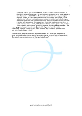 14



        que hoje te ordeno, que ames o SENHOR, teu Deus, andes nos seus caminhos, e
        guardes os seus mandamentos, e os seus estatutos, e os seus juízos, então, viverás e
        te multiplicarás, e o SENHOR, teu Deus, te abençoará na terra à qual passas para
        possuí-la. Porém, se o teu coração se desviar, e não quiseres dar ouvidos, e fores
        seduzido, e te inclinares a outros deuses, e os servires, então, hoje, te declaro que,
        certamente, perecerás; não permanecerás longo tempo na terra à qual vais, passando
        o Jordão, para a possuíres. Os céus e a terra tomo, hoje, por testemunhas contra ti,
        que te propus a vida e a morte, a bênção e a maldição; escolhe, pois, a vida, para que
        vivas, tu e a tua descendência, amando o SENHOR, teu Deus, dando ouvidos à sua
voz e apegando-te a ele (negrito nosso); pois disto depende a tua vida e a tua
longevidade; para que habites na terra que o SENHOR, sob juramento, prometeu dar a
teus pais, Abraão, Isaque e Jacó. “

Durante muito tempo eu tive uma impressão errada da Lei até que entendi que
havia um mistério amoroso e relacional em se guardar a Lei no Antigo Testamento.
Como seria agora nos tempos do Evangelho da Graça?




                             Igreja Batista Memorial de Alphaville
 