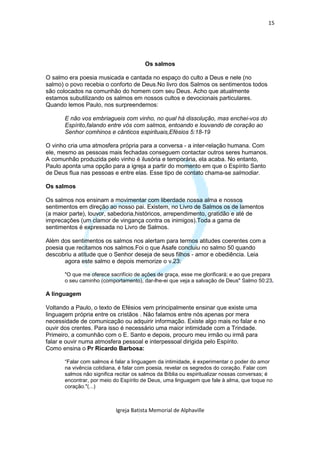 15




                                        Os salmos

O salmo era poesia musicada e cantada no espaço do culto a Deus e nele (no
salmo) o povo recebia o conforto de Deus.No livro dos Salmos os sentimentos todos
são colocados na comunhão do homem com seu Deus. Acho que atualmente
estamos subutilizando os salmos em nossos cultos e devocionais particulares.
Quando lemos Paulo, nos surpreendemos:

       E não vos embriagueis com vinho, no qual há dissolução, mas enchei-vos do
       Espírito,falando entre vós com salmos, entoando e louvando de coração ao
       Senhor comhinos e cânticos espirituais,Efésios 5:18-19

O vinho cria uma atmosfera própria para a conversa - a inter-relação humana. Com
ele, mesmo as pessoas mais fechadas conseguem contactar outros seres humanos.
A comunhão produzida pelo vinho é ilusória e temporária, ela acaba. No entanto,
Paulo aponta uma opção para a igreja a partir do momento em que o Espírito Santo
de Deus flua nas pessoas e entre elas. Esse tipo de contato chama-se salmodiar.

Os salmos

Os salmos nos ensinam a movimentar com liberdade nossa alma e nossos
sentimentos em direção ao nosso pai. Existem, no Livro de Salmos os de lamentos
(a maior parte), louvor, sabedoria,históricos, arrependimento, gratidão e até de
imprecações (um clamor de vingança contra os inimigos).Toda a gama de
sentimentos é expressada no Livro de Salmos.

Além dos sentimentos os salmos nos alertam para termos atitudes coerentes com a
poesia que recitamos nos salmos.Foi o que Asafe concluiu no salmo 50 quando
descobriu a atitude que o Senhor deseja de seus filhos - amor e obediência. Leia
       agora este salmo e depois memorize o v.23:

       "O que me oferece sacrifício de ações de graça, esse me glorificará; e ao que prepara
       o seu caminho (comportamento), dar-lhe-ei que veja a salvação de Deus" Salmo 50:23.

A linguagem

Voltando a Paulo, o texto de Efésios vem principalmente ensinar que existe uma
linguagem própria entre os cristãos . Não falamos entre nós apenas por mera
necessidade de comunicação ou adquirir informação. Existe algo mais no falar e no
ouvir dos crentes. Para isso é necessário uma maior intimidade com a Trindade.
Primeiro, a comunhão com o E. Santo e depois, procuro meu irmão ou irmã para
falar e ouvir numa atmosfera pessoal e interpessoal dirigida pelo Espírito.
Como ensina o Pr Ricardo Barbosa:

       “Falar com salmos é falar a linguagem da intimidade, é experimentar o poder do amor
       na vivência cotidiana, é falar com poesia, revelar os segredos do coração. Falar com
       salmos não significa recitar os salmos da Bíblia ou espiritualizar nossas conversas; é
       encontrar, por meio do Espírito de Deus, uma linguagem que fale à alma, que toque no
       coração."(...)



                            Igreja Batista Memorial de Alphaville
 