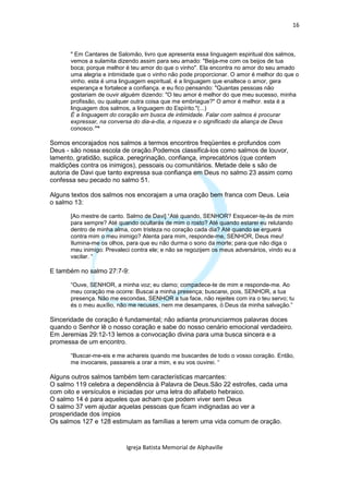 16



      " Em Cantares de Salomão, livro que apresenta essa linguagem espiritual dos salmos,
      vemos a sulamita dizendo assim para seu amado: "Beija-me com os beijos de tua
      boca; porque melhor é teu amor do que o vinho". Ela encontra no amor do seu amado
      uma alegria e intimidade que o vinho não pode proporcionar. O amor é melhor do que o
      vinho. esta é uma linguagem espiritual, é a linguagem que enaltece o amor, gera
      esperança e fortalece a confiança. e eu fico pensando: "Quantas pessoas não
      gostariam de ouvir alguém dizendo: "O teu amor é melhor do que meu sucesso, minha
      profissão, ou qualquer outra coisa que me embriague?" O amor é melhor. esta é a
      linguagem dos salmos, a linguagem do Espírito."(...)
      É a linguagem do coração em busca de intimidade. Falar com salmos é procurar
      expressar, na conversa do dia-a-dia, a riqueza e o significado da aliança de Deus
      conosco.”*

Somos encorajados nos salmos a termos encontros freqüentes e profundos com
Deus - são nossa escola de oração.Podemos classificá-los como salmos de louvor,
lamento, gratidão, suplica, peregrinação, confiança, imprecatórios (que contem
maldições contra os inimigos), pessoais ou comunitários. Metade dele s são de
autoria de Davi que tanto expressa sua confiança em Deus no salmo 23 assim como
confessa seu pecado no salmo 51.

Alguns textos dos salmos nos encorajam a uma oração bem franca com Deus. Leia
o salmo 13:

      [Ao mestre de canto. Salmo de Davi] “Até quando, SENHOR? Esquecer-te-ás de mim
      para sempre? Até quando ocultarás de mim o rosto? Até quando estarei eu relutando
      dentro de minha alma, com tristeza no coração cada dia? Até quando se erguerá
      contra mim o meu inimigo? Atenta para mim, responde-me, SENHOR, Deus meu!
      Ilumina-me os olhos, para que eu não durma o sono da morte; para que não diga o
      meu inimigo: Prevaleci contra ele; e não se regozijem os meus adversários, vindo eu a
      vacilar. “

E também no salmo 27:7-9:

      “Ouve, SENHOR, a minha voz; eu clamo; compadece-te de mim e responde-me. Ao
      meu coração me ocorre: Buscai a minha presença; buscarei, pois, SENHOR, a tua
      presença. Não me escondas, SENHOR a tua face, não rejeites com ira o teu servo; tu
      és o meu auxílio, não me recuses, nem me desampares, ó Deus da minha salvação.”

Sinceridade de coração é fundamental; não adianta pronunciarmos palavras doces
quando o Senhor lê o nosso coração e sabe do nosso cenário emocional verdadeiro.
Em Jeremias 29:12-13 lemos a convocação divina para uma busca sincera e a
promessa de um encontro.

      “Buscar-me-eis e me achareis quando me buscardes de todo o vosso coração. Então,
      me invocareis, passareis a orar a mim, e eu vos ouvirei. “

Alguns outros salmos também tem características marcantes:
O salmo 119 celebra a dependência à Palavra de Deus.São 22 estrofes, cada uma
com oito e versículos e iniciadas por uma letra do alfabeto hebraico.
O salmo 14 é para aqueles que acham que podem viver sem Deus
O salmo 37 vem ajudar aquelas pessoas que ficam indignadas ao ver a
prosperidade dos ímpios
Os salmos 127 e 128 estimulam as famílias a terem uma vida comum de oração.


                           Igreja Batista Memorial de Alphaville
 