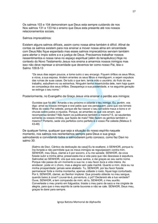 17



Os salmos 103 e 104 demonstram que Deus esta sempre cuidando de nos
Nos salmos 131 e 133 há o ensino que Deus esta presente até nos nossos
relacionamentos sociais.

Salmos imprecatórios:

Existem alguns salmos difíceis, assim como nossa alma também é difícil. Afinal de
contas os salmos existem para nos ensinar a mover nossa alma em sinceridade
com Deus.Não fique espantado mas esses salmos imprecatórios serviam também
para alertar o ímpio sobre a e a justiça de Deus. Precisamos trabalhar nossos
ressentimentos e nossa raiva no espaço espiritual (além do terapêutico).Hoje no
contexto do Novo Testamento Jesus nos ensina a amarmos nossos inimigos mas
isso não deve represar a sinceridade que devemos ter como nosso Pai, leia o
Salmo 109:8-13

       “Os seus dias sejam poucos, e tome outro o seu encargo. Fiquem órfãos os seus filhos,
       e viúva, a sua esposa. Andem errantes os seus filhos e mendiguem; e sejam expulsos
       das ruínas de suas casas. De tudo o que tem, lance mão o usurário; do fruto do seu
       trabalho, esbulhem-no os estranhos. Ninguém tenha misericórdia dele, nem haja quem
       se compadeça dos seus órfãos. Desapareça a sua posteridade, e na seguinte geração
       se extinga o seu nome.”

Posteriormente, no Evangelho da Graça Jesus viria ensinar o perdão aos inimigos:

       Ouvistes que foi dito: Amarás o teu próximo e odiarás o teu inimigo. Eu, porém, vos
       digo: amai os vossos inimigos e orai pelos que vos perseguem; para que vos torneis
       filhos do vosso Pai celeste, porque ele faz nascer o seu sol sobre maus e bons e vir
       chuvas sobre justos e injustos. Porque, se amardes os que vos amam, que
       recompensa tendes? Não fazem os publicanos também o mesmo? E, se saudardes
       somente os vossos irmãos, que fazeis de mais? Não fazem os gentios também o
       mesmo? Portanto, sede vós perfeitos como perfeito é o vosso Pai celeste.(Mateus 5:
       43-48)

De qualquer forma, qualquer que seja a situação do nosso espírito naquele
momento, nos salmos nos reorientamos sempre para Deus e sua graça
salmodiando e convidando todos a salmodiarem junto conosco, como faz Davi no
salmo 30:

       [Salmo de Davi. Cântico da dedicação da casa] Eu te exaltarei, ó SENHOR, porque tu
       me livraste e não permitiste que os meus inimigos se regozijassem contra mim.
       SENHOR, meu Deus, clamei a ti por socorro, e tu me saraste. SENHOR, da cova
       fizeste subir a minha alma; preservaste-me a vida para que não descesse à sepultura.
       Salmodiai ao SENHOR, vós que sois seus santos, e dai graças ao seu santo nome.
       Porque não passa de um momento a sua ira; o seu favor dura a vida inteira. Ao
       anoitecer, pode vir o choro, mas a alegria vem pela manhã. Quanto a mim, dizia eu na
       minha prosperidade: jamais serei abalado. Tu, SENHOR, por teu favor fizeste
       permanecer forte a minha montanha; apenas voltaste o rosto, fiquei logo conturbado.
       Por ti, SENHOR, clamei, ao Senhor implorei. Que proveito obterás no meu sangue,
       quando baixo à cova? Louvar-te-á, porventura, o pó? Declarará ele a tua verdade?
       Ouve, SENHOR, e tem compaixão de mim; sê tu, SENHOR, o meu auxílio.
       Converteste o meu pranto em folguedos; tiraste o meu pano de saco e me cingiste de
       alegria, para que o meu espírito te cante louvores e não se cale. SENHOR, Deus meu,
       graças te darei para sempre.



                            Igreja Batista Memorial de Alphaville
 
