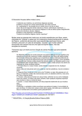 19




                                        Misticismo?

O Dicionário Houaiss define místico como:

       1 referente aos mistérios, às cerimônias religiosas secretas
       2 relativo a crenças em coisas sobrenaturais, sem base racional
       Ex.: explicações m. da erupção de um vulcão como a ira de um deus
       3 que não se dá segundo as leis naturais ou físicas; sobrenatural, espiritual (...)
       5 que crê intensamente numa doutrina religiosa e a ela se dedica quase integralmente
       (diz-se de indivíduo); devoto, religioso
       6 relativo à vida espiritual e contemplativa
       7 próprio do ambiente religioso, devoto, espiritual *

Muitas vezes as pessoas tem medo que, em tendo experiências com Deus, serem
chamadas de “místicas” e optam por um cristianismo predominantemente no estudo
da Palavra , preferindo até esconder suas experiências espirituais.Outras, pelo
contrario, procuram um culto de sensações, “avivado”, com muitas catarses
emocionais nem sempre fruto de uma ação do Espírito Santo, mas das
emoções do momento.

Transcrevo aqui um trecho do livro Oração de James Houston que acho bastante
oportuno:

       As diferentes religiões do mundo possuem sua própria definição do que significa uma
       experiência mística.No misticismo cristão, experiências com Deus são determinadas
       por diretrizes bíblicas.Isso significa que a experiência mística cristã será diferente do
       misticismo de outra fé da mesma forma que suas doutrinas divergem. Como resultado,
       as experiências místicas cristãs através dos séculos podem ser testadas quanto a sua
       confiabilidade pela menção bíblica. O verdadeiro místico cristão sempre vive dentro da
       realidade de certas verdades bíblicas:
       1. Primeiro-Deus é o nosso Criador, sendo distinto e separado de nós. Qualquer
       conversa
       sobre união com ele jamais será uma união ao nível de substância, mas de vontade e
       amor.
       2. Segundo-Deus revela-se a nós como uma Trindade, ou seja, três pessoas em um
       Deus. O misticismo cristão não vivencia deus como um absoluto anônimo, mas como
       pai, Filho e Espírito Santo.
       3. Terceiro - Deus fez-se homem em Jesus Cristo, sofrendo na cruz como mediação
       entre nós e Deus. O místico não pode, portanto, fazer qualquer progresso espiritual
       sem envolver a vida e a morte de Jesus.
       4. Quarto - o nosso relacionamento com Deus depende totalmente da sua iniciativa
       para
       conosco.
       Finalmente, o verdadeiro místico reconhece que pertence à igreja, à comunidade do
       povo de Deus. O místico tem coisas a dizer para a igreja, mas sabe que a verdade de
       Deus é mantida tanto comunitária quanto pessoalmente.**

*http://houaiss.uol.com.br/busca.jhtm?verbete=m%EDstico&cod=129385&fon=1&co
digos=129385%2C129386%2C129387 acessado em 18/1/2011

* *HOUSTON,J. A Oração;Brasilia:Editora Palavra,2009.



                            Igreja Batista Memorial de Alphaville
 