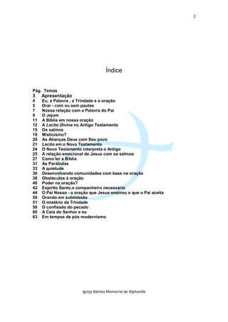 2




                                     Índice


Pág. Temas
3    Apresentação
4    Eu, a Palavra , a Trindade e a oração.
5    Orar - com ou sem pautas
7    Nossa relação com a Palavra do Pai
9    O Jejum
11   A Bíblia em nossa oração
12   A Lectio Divina no Antigo Testamento
15   Os salmos
19   Misticismo?
20   As Alianças Deus com Seu povo
21   Lectio em o Novo Testamento
24   O Novo Testamento interpreta o Antigo
25   A relação emocional de Jesus com os salmos
27   Como ler a Bíblia
31   As Parábolas
33   A quietude
36   Desenvolvendo comunidades com base na oração
38   Obstáculos à oração
40   Poder na oração?
42   Espírito Santo,o companheiro necessário
44   O Pai Nosso - a oração que Jesus ensinou e que o Pai aceita
50   Orando em submissão
51   O mistério da Trindade
58   O confissão do pecado
60   A Ceia do Senhor e eu
63   Em tempos de pós modernismo




                        Igreja Batista Memorial de Alphaville
 