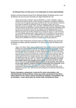 20



  As Alianças Deus com Seu povo e sua implicação em nossa espiritualidade

Quando a primeira Aliança (Exodo19) foi ratificada (Êxodo 24) Moises tomou o livro
da Aliança e leu ao povo que concordou em segui-la.(Êxodo 24:1-8):

       “Disse também Deus a Moisés: Sobe ao SENHOR, tu, e Arão, e Nadabe, e Abiú, e
       setenta dos anciãos de Israel; e adorai de longe. Só Moisés se chegará ao SENHOR;
       os outros não se chegarão, nem o povo subirá com ele. Veio, pois, Moisés e referiu ao
       povo todas as palavras do SENHOR e todos os estatutos; então, todo o povo
       respondeu a uma voz e disse: Tudo o que falou o SENHOR faremos. Moisés escreveu
       todas as palavras do SENHOR e, tendo-se levantado pela manhã de madrugada, erigiu
       um altar ao pé do monte e doze colunas, segundo as doze tribos de Israel. E enviou
       alguns jovens dos filhos de Israel, os quais ofereceram ao SENHOR holocaustos e
       sacrifícios pacíficos de novilhos. Moisés tomou metade do sangue e o pôs em bacias;
       e a outra metade aspergiu sobre o altar. E tomou o livro da aliança e o leu ao povo; e
       eles disseram: Tudo o que falou o SENHOR faremos e obedeceremos. Então, tomou
       Moisés aquele sangue, e o aspergiu sobre o povo, e disse: Eis aqui o sangue da
       aliança que o SENHOR fez convosco a respeito de todas estas palavras.“

Futuramente o Novo Testamento ensinaria sobre uma Nova Aliança que havia sido
prometida ao profeta Jeremias (Jeremias 31:31-34) e que no texto de Hebreus 8:6-
13, lemos:

       “Agora, com efeito, obteve Jesus ministério tanto mais excelente quanto é ele também
       Mediador de superior aliança instituída com base em superiores promessas. Porque,
       se aquela primeira aliança tivesse sido sem defeito, de maneira alguma estaria sendo
       buscado lugar para uma segunda. E, de fato, repreendendo-os, diz: Eis aí vêm dias,
       diz o Senhor, e firmarei nova aliança com a casa de Israel e com a casa de Judá, não
       segundo a aliança que fiz com seus pais, no dia em que os tomei pela mão, para os
       conduzir até fora da terra do Egito; pois eles não continuaram na minha aliança, e eu
       não atentei para eles, diz o Senhor. Porque esta é a aliança que firmarei com a casa
       de Israel, depois daqueles dias, diz o Senhor: na sua mente imprimirei as minhas
       leis, também sobre o seu coração as inscreverei; e eu serei o seu Deus, e eles
       serão o meu povo. E não ensinará jamais cada um ao seu próximo, nem cada um
       ao seu irmão, dizendo: Conhece ao Senhor; porque todos me conhecerão, desde
       o menor deles até ao maior. Pois, para com as suas iniquidades, usarei de
       misericórdia e dos seus pecados jamais me lembrarei. Quando ele diz Nova, torna
       antiquada a primeira. Ora, aquilo que se torna antiquado e envelhecido está prestes a
       desaparecer. “

Somos chamados a comparecer a mesa de Pai como comunidade e não
individualmente. Na Nova Aliança vemos que existe a promessa de que Deus
falaria dentro de nós. Assim, somos chamados da solitude à comunidade e daí
ao ministério - o que vamos fazer de nossas vidas orientados por Deus.




                            Igreja Batista Memorial de Alphaville
 