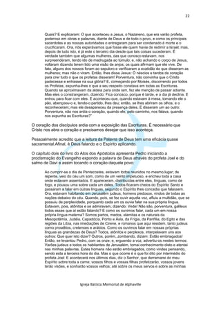 22



      Quais? E explicaram: O que aconteceu a Jesus, o Nazareno, que era varão profeta,
      poderoso em obras e palavras, diante de Deus e de todo o povo, e como os principais
      sacerdotes e as nossas autoridades o entregaram para ser condenado à morte e o
      crucificaram. Ora, nós esperávamos que fosse ele quem havia de redimir a Israel; mas,
      depois de tudo isto, é já este o terceiro dia desde que tais coisas sucederam. É
      verdade também que algumas mulheres, das que conosco estavam, nos
      surpreenderam, tendo ido de madrugada ao túmulo; e, não achando o corpo de Jesus,
      voltaram dizendo terem tido uma visão de anjos, os quais afirmam que ele vive. De
      fato, alguns dos nossos foram ao sepulcro e verificaram a exatidão do que disseram as
      mulheres; mas não o viram. Então, lhes disse Jesus: Ó néscios e tardos de coração
      para crer tudo o que os profetas disseram! Porventura, não convinha que o Cristo
      padecesse e entrasse na sua glória? E, começando por Moisés, discorrendo por todos
      os Profetas, expunha-lhes o que a seu respeito constava em todas as Escrituras.
      Quando se aproximavam da aldeia para onde iam, fez ele menção de passar adiante.
      Mas eles o constrangeram, dizendo: Fica conosco, porque é tarde, e o dia já declina. E
      entrou para ficar com eles. E aconteceu que, quando estavam à mesa, tomando ele o
      pão, abençoou-o e, tendo-o partido, lhes deu; então, se lhes abriram os olhos, e o
      reconheceram; mas ele desapareceu da presença deles. E disseram um ao outro:
      Porventura, não nos ardia o coração, quando ele, pelo caminho, nos falava, quando
      nos expunha as Escrituras?”

O coração dos discípulos ardia com a exposição das Escrituras. É necessário que
Cristo nos abra o coração e precisamos desejar que isso aconteça.

Pessoalmente acredito que a leitura da Palavra de Deus tem uma eficácia quase
sacramental.Afinal, é Deus falando e o Espírito aplicando.

O capítulo dois do livro do Atos dos Apóstolos apresenta Pedro iniciando a
proclamação do Evangelho expondo a palavra de Deus através do profeta Joel e do
salmo de Davi e assim tocando o coração daquele povo:

      Ao cumprir-se o dia de Pentecostes, estavam todos reunidos no mesmo lugar; de
      repente, veio do céu um som, como de um vento impetuoso, e encheu toda a casa
      onde estavam assentados. E apareceram, distribuídas entre eles, línguas, como de
      fogo, e pousou uma sobre cada um deles. Todos ficaram cheios do Espírito Santo e
      passaram a falar em outras línguas, segundo o Espírito lhes concedia que falassem.
      Ora, estavam habitando em Jerusalém judeus, homens piedosos, vindos de todas as
      nações debaixo do céu. Quando, pois, se fez ouvir aquela voz, afluiu a multidão, que se
      possuiu de perplexidade, porquanto cada um os ouvia falar na sua própria língua.
      Estavam, pois, atônitos e se admiravam, dizendo: Vede! Não são, porventura, galileus
      todos esses que aí estão falando? E como os ouvimos falar, cada um em nossa
      própria língua materna? Somos partos, medos, elamitas e os naturais da
      Mesopotâmia, Judéia, Capadócia, Ponto e Ásia, da Frígia, da Panfília, do Egito e das
      regiões da Líbia, nas imediações de Cirene, e romanos que aqui residem, tanto judeus
      como prosélitos, cretenses e arábios. Como os ouvimos falar em nossas próprias
      línguas as grandezas de Deus? Todos, atônitos e perplexos, interpelavam uns aos
      outros: Que quer isto dizer? Outros, porém, zombando, diziam: Estão embriagados!
      Então, se levantou Pedro, com os onze; e, erguendo a voz, advertiu-os nestes termos:
      Varões judeus e todos os habitantes de Jerusalém, tomai conhecimento disto e atentai
      nas minhas palavras. Estes homens não estão embriagados, como vindes pensando,
      sendo esta a terceira hora do dia. Mas o que ocorre é o que foi dito por intermédio do
      profeta Joel: E acontecerá nos últimos dias, diz o Senhor, que derramarei do meu
      Espírito sobre toda a carne; vossos filhos e vossas filhas profetizarão, vossos jovens
      terão visões, e sonharão vossos velhos; até sobre os meus servos e sobre as minhas



                           Igreja Batista Memorial de Alphaville
 