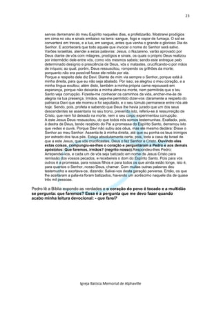 23



      servas derramarei do meu Espírito naqueles dias, e profetizarão. Mostrarei prodígios
      em cima no céu e sinais embaixo na terra: sangue, fogo e vapor de fumaça. O sol se
      converterá em trevas, e a lua, em sangue, antes que venha o grande e glorioso Dia do
      Senhor. E acontecerá que todo aquele que invocar o nome do Senhor será salvo.
      Varões israelitas, atendei a estas palavras: Jesus, o Nazareno, varão aprovado por
      Deus diante de vós com milagres, prodígios e sinais, os quais o próprio Deus realizou
      por intermédio dele entre vós, como vós mesmos sabeis; sendo este entregue pelo
      determinado desígnio e presciência de Deus, vós o matastes, crucificando-o por mãos
      de iníquos; ao qual, porém, Deus ressuscitou, rompendo os grilhões da morte;
      porquanto não era possível fosse ele retido por ela.
      Porque a respeito dele diz Davi: Diante de mim via sempre o Senhor, porque está à
      minha direita, para que eu não seja abalado. Por isso, se alegrou o meu coração, e a
      minha língua exultou; além disto, também a minha própria carne repousará em
      esperança, porque não deixarás a minha alma na morte, nem permitirás que o teu
      Santo veja corrupção. Fizeste-me conhecer os caminhos da vida, encher-me-ás de
      alegria na tua presença. Irmãos, seja-me permitido dizer-vos claramente a respeito do
      patriarca Davi que ele morreu e foi sepultado, e o seu túmulo permanece entre nós até
      hoje. Sendo, pois, profeta e sabendo que Deus lhe havia jurado que um dos seus
      descendentes se assentaria no seu trono, prevendo isto, referiu-se à ressurreição de
      Cristo, que nem foi deixado na morte, nem o seu corpo experimentou corrupção.
      A este Jesus Deus ressuscitou, do que todos nós somos testemunhas. Exaltado, pois,
      à destra de Deus, tendo recebido do Pai a promessa do Espírito Santo, derramou isto
      que vedes e ouvis. Porque Davi não subiu aos céus, mas ele mesmo declara: Disse o
      Senhor ao meu Senhor: Assenta-te à minha direita, até que eu ponha os teus inimigos
      por estrado dos teus pés. Esteja absolutamente certa, pois, toda a casa de Israel de
      que a este Jesus, que vós crucificastes, Deus o fez Senhor e Cristo. Ouvindo eles
      estas coisas, compungiu-se-lhes o coração e perguntaram a Pedro e aos demais
      apóstolos: Que faremos, irmãos? (negrito nosso).Respondeu-lhes Pedro:
      Arrependei-vos, e cada um de vós seja batizado em nome de Jesus Cristo para
      remissão dos vossos pecados, e recebereis o dom do Espírito Santo. Pois para vós
      outros é a promessa, para vossos filhos e para todos os que ainda estão longe, isto é,
      para quantos o Senhor, nosso Deus, chamar. Com muitas outras palavras deu
      testemunho e exortava-os, dizendo: Salvai-vos desta geração perversa. Então, os que
      lhe aceitaram a palavra foram batizados, havendo um acréscimo naquele dia de quase
      três mil pessoas.

Pedro lê a Bíblia expondo as verdades e o coração do povo é tocado e a multidão
se pergunta: que faremos? Essa é a pergunta que me devo fazer quando
acabo minha leitura devocional: - que farei?




                           Igreja Batista Memorial de Alphaville
 