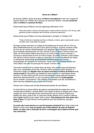 27



                                         Como ler a Bíblia?

Ao lermos a Bíblia, temos de buscar a Palavra nas palavras e isso com a ajuda do
Espírito Santo.Ler a Bíblia não é apenas um exercício literário, mas um confronto
com o mistério e a pessoa de Deus.

Paulo ensina que a Palavra nos traz esperança (Romanos 15:4):

       “Pois tudo quanto, outrora, foi escrito para o nosso ensino foi escrito, a fim de que, pela
       paciência e pela consolação das Escrituras, tenhamos esperança.”

Paulo ensina que a Palavra nos traz repreensão e correção: 2 Timóteo 3:16.

       “Toda a Escritura é inspirada por Deus e útil para o ensino, para a repreensão, para a
       correção, para a educação na justiça,”

Há algum tempo encontrei um colega de faculdade que há muito não via. Ele me
falou detalhadamente de sua vida e seus planos de futuro. Quando comecei a falar
de mim ele se mostrou desinteressado e se despediu rápido.Naquele momento
fiquei bastante decepcionado com ele. Percebi aí que eu fazia a mesma coisa com
Deus na minha leitura bíblica devocional e na minha oração. Quero controlar a
conversa e apenas falar de mim na minha oração. Ou então, controlar o texto bíblico
não dando a mesma chance a todos os versículos do texto e escolhendo ler rápido
ou lentamente (geralmente as promessas) conforme aquilo que minhas
necessidades do momento me mostravam. Quero que o Pai coloque sorriso nos
meus lábios mas não me preocupo em causar o sorriso nEle.

Uma leitura devocional ou oração deve ser lenta, com pausas para percebermos
algo novo, percepções novas que o Espírito Santo possa nos estar trazendo. É
necessário saber que Alguém vem ao nosso encontro na leitura da Palavra e na
nossa oração.É importante que desejemos esse encontro e a percepção desse
encontro, um dom dado pelo Pai em de normalmente nossas palavras cessam e
adoramos silenciosamente é o que os místicos chamavam de contemplação.
Se na verdade “conversamos” com a Bíblia, é necessário que não controlemos o
texto mas que desejemos que o texto nos controle.

Preciso crer no Deus que me fala diretamente através de sua Palavra.

A Lectio Divina ou leitura afetiva da palavra acompanhada da oração tem como
característica enfatizar a própria Bíblia como objeto de leitura e direção para nossa
oração (por isso é chamada divina) reconhecendo que é a própria Palavra que
testifica de Jesus (João 5;39). A Lectio tem estrita relação com a oração.A palavra
latina lectio significa duas coisas: lição e leitura. Nós podemos ler mas quem dá a
lição é Deus. A Lectio Divina é uma audiência que nos transforma, que gera
obediência.

A Lectio não é uma técnica ou uma ferramenta ministerial Nem toda a leitura da
Bíblia é Lectio divina mas só aquela que é feita debaixo da ação do Espírito
Santo, ou seja, com a intenção de ouvir a mensagem que a palavra divina quer
nos comunicar.




                             Igreja Batista Memorial de Alphaville
 