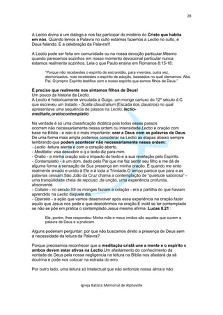 28



A Lectio divina é um diálogo e nos faz participar do mistério do Cristo que habita
em nós. Quando lemos a Palavra no culto estamos fazemos a Lectio no culto, é
Deus falando. É a celebração da Palavra!!!

A Lectio pode ser feita em comunidade ou na nossa devoção particular.Mesmo
quando parecemos sozinhos em nosso momento devocional particular nunca
estamos realmente sozinhos. Leia o que Paulo ensina em Romanos 8:15-16:

       “Porque não recebestes o espírito de escravidão, para viverdes, outra vez,
       atemorizados, mas recebestes o espírito de adoção, baseados no qual clamamos: Aba,
       Pai. O próprio Espírito testifica com o nosso espírito que somos filhos de Deus.”

É preciso que realmente nos sintamos filhos de Deus!
Um pouco da historia da Lectio.
A Lectio é historicamente vinculada a Guigo, um monge cartuxo do 12º século d.C
que escreveu um tratado - Scalla claustralium (Escada dos claustros) no qual
apresentava uma sequência de passos na Lectio; lectio-
meditatio,oratiocontemplatio.

Na verdade é só uma classificação didática pois todos esses passos
ocorrem não necessariamente nessa ordem ou intensidade.Lectio é oração com
base na Bíblia - e isso é o mais importante: orar a Deus com as palavras de Deus.
De uma forma mais ampla podemos considerar na Lectio as etapas abaixo sempre
lembrando que podem acontecer não necessariamente nessa ordem:
- Lectio -leitura atenta e com o coração aberto.
- Meditatio- visa descobrir o q o texto diz para mim.
- Oratio - a minha oração sob o impacto do texto e a sua revelação pelo Espírito.
- Contemplatio - é um dom, dado pelo Pai que me faz sentir seu filho e me dá de
alguma forma a sensação de Sua presença em minha oração. É quando me sinto
realmente amado e unido à Ele e à toda a Trindade.O tempo parece que para e as
palavras cessam.São João da Cruz chama a contemplação de “quietude saborosa” -
uma tranqüilidade cheia de repouso ,de unção, uma experiência profunda,
absorvente.
- Collatio - no século XII os monges faziam a colação - era a partilha do que haviam
aprendido na Lectio daquele dia.
- Operatio - a ação que vamos desenvolver após essa experiência na oração.fazer
aquilo que Jesus nos pede e que descobrimos na oração.É inútil se ter contemplado
se não se põe em pratica o contemplado.Jesus mesmo afirma :Lucas 8.21 :

       Ele, porém, lhes respondeu: Minha mãe e meus irmãos são aqueles que ouvem a
       palavra de Deus e a praticam.

Alguns poderiam perguntar: por que não buscamos direto a presença de Deus sem
a necessidade da leitura da Palavra?

Porque precisamos reconhecer que a meditação cristã une a mente e o espírito e
ambos devem estar ativos na Lectio.Um afastamento do conhecimento da
vontade de Deus pela nossa negligencia na leitura na Bíblia nos afastará da sã
doutrina e pode nos colocar na estrada do erro.

Por outro lado, uma leitura só intelectual que não sintonize nossa alma e não


                           Igreja Batista Memorial de Alphaville
 
