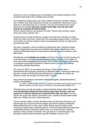 29



produza em nos as mudanças que o Pai deseja (e nós também amamos o Pai e
queremos fazer toda a Sua vontade) torna-se árida.

Com freqüência podemos até, sem sentir, estarmos tentando controlar e dirigir o
que a Palavra quer dizer.Queremos controlar seu significado- decidirmos o que o
texto tem a dizer.Mas deve ser o contrario: uma vez que tenhamos lido o texto
devemos dar o espaço para que o próprio texto diga o que ele quer dizer
através da revelação do Espírito Santo.
Osmar Ludovico sempre nos advertia na Lectio: “Procure não controlar o texto;
deixe que o texto controle você”.”

Quando lemos um texto da Palavra, se algum versículo ficar marcado em nossa
mente de modo muito forte, vamos ficar com essa palavra algum tempo, “ruminá-la”
como diziam os místicos antigos e deixar que essa parte do texto nos diga tudo o
que ela quiser dizer.

Na Lectio, enquanto a mente considera as palavras do texto, deixamos nossos
afetos e imaginação livres para que o Espírito Santo possa trabalhá-los e dar a
correta compreensão daquilo que precisamos entender, guardar a palavra, como
Maria fazia.

Acreditamos numa teologia com oração como fazia Jesus que se retirava para orar
e também Paulo, que freqüentemente alternava ensino teológico com oração em
suas cartas.Não acreditamos que devemos usar “óculos” sociológicos ou marxistas
ou quaisquer outros para interpretar a Palavra mesmo que seja para justificar
movimentos políticos libertadores.

Em Lucas 24 :26-27, na caminhada para Emaus, Cristo é quem abre o
entendimento dos discípulos passando por diferentes textos. Precisamos deixar que
Ele abra o nosso entendimento para percebermos a revelação do mistério da
Palavra e como isso se aplica ao nosso caso e à Igreja.

Para a leitura da palavra é necessário contato prolongado, assiduidade,silencio,
solidão e recolhimento:
       Tu, porém, quando orares, entra no teu quarto e, fechada a porta, orarás a teu Pai, que
       está em secreto; e teu Pai, que vê em secreto, te recompensará. (Mateus 6.6 )

Precisamos ter um lugar de oração e nossos familiares devem saber disso e será
uma boa disciplina espiritual preservarmos esse lugar de tudo o que nos
possa tirar a atenção daquilo que o Espírito Santo quer nos dizer. Uma vez
alguém me contou que educou sua família a que , quando estivesse determinado
lugar com a Bíblia, que não a interrompessem.

Nunca é demais repetir: a leitura da Palavra deve ser feita de modo lento e com
pausas para que o Espírito possa ter espaço para trazer insights e revelações,
olhares diferentes para a vida e para o texto. Muitas vezes ler rápido certos
versículos e passar para o seguinte pode ser uma forma disfarçada de controlarmos
o significado do texto. Devemos resistir a isso, e se notarmos que o fizemos,
devemos voltar ao texto novamente, nem que seja um ou dois dias após e dar
liberdade ao Espírito Santo deixando que Ele complete a obra em nós.



                            Igreja Batista Memorial de Alphaville
 