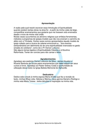 3




                                 Apresentação

A razão pela qual resolvi escrever essa Introdução à Espiritualidade
quando existem tantas obras na área foi , à partir da minha visão de leigo,
compartilhar ensinamentos que gostaria que me tivessem sido ensinados
desde o início de minha vida cristã.
Muitas vezes sucumbimos ao ativismo religioso que enfatiza ferramentas,
métodos e programas de igrejas-modelo que não nos ensinam o caminho do
afeto com a Trindade. Outras vezes somos apresentados àquele modelo de
igreja voltado para a busca da catarse emocional ou , “dos eventos
extraordinários em detrimento do de uma espiritualidade vivenciada no gesto
simples do cotidiano“, como diz o Pr Osmar Ludovico .
São alguns temas ligados à Espiritualidade Clássica e à Doutrina
Reformada. Tentei ser conciso para não cansar o leitor.


                                Agradecimentos
Agradeço aos pastores Osmar Ludovico da Silva , James Houston e
Ricardo Barbosa de Sousa pelos ensinamentos que deles adquiri em seus
cursos e livros. Agradeço ao Pastor Sidney Costa a oportunidade da
utilização desse texto na Igreja Batista Memorial de Alphaville.


                                    Dedicatória
Dedico este e-book à minha esposa Maria Amélia que fez a revisão do
texto, minhas filhas Lidia, Heloisa e Marina, meus genros Daniel e Rodrigo e
minha neta Maria Teresa , todos bênçãos e inspiração na minha vida.




                        Igreja Batista Memorial de Alphaville
 