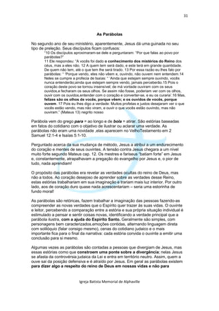 31



                                      As Parábolas

No segundo ano de seu ministério, aparentemente, Jesus dá uma guinada no seu
tipo de preleção. Seus discípulos ficam confusos:
       “10 Os discípulos aproximaram-se dele e perguntaram: “Por que falas ao povo por
       parábolas?”
       11 Ele respondeu: “A vocês foi dado o conhecimento dos mistérios do Reino dos
       céus, mas a eles não. 12 A quem tem será dado, e este terá em grande quantidade.
       De quem não tem, até o que tem lhe será tirado. 13 Por essa razão eu lhes falo por
       parábolas: “ ‘Porque vendo, eles não vêem e, ouvindo, não ouvem nem entendem.14
       Neles se cumpre a profecia de Isaías: “ ‘Ainda que estejam sempre ouvindo, vocês
       nunca entenderão;ainda que estejam sempre vendo, jamais perceberão.15 Pois o
       coração deste povo se tornou insensível; de má vontade ouviram com os seus
       ouvidos,e fecharam os seus olhos. Se assim não fosse, poderiam ver com os olhos,
       ouvir com os ouvidos,entender com o coração e converter-se, e eu os curaria’.16 Mas,
       felizes são os olhos de vocês, porque vêem; e os ouvidos de vocês, porque
       ouvem. 17 Pois eu lhes digo a verdade: Muitos profetas e justos desejaram ver o que
       vocês estão vendo, mas não viram, e ouvir o que vocês estão ouvindo, mas não
       ouviram.” (Mateus 13) negrito nosso

Parábola vem do grego para = ao longo e de bola = atirar. São estórias baseadas
em fatos do cotidiano com o objetivo de ilustrar ou aclarar uma verdade. As
parábolas não eram uma novidade ,elas aparecem no VelhoTestamento em 2
Samuel 12:1-4 e Isaías 5:1-10.

Perguntado acerca da sua mudança de método, Jesus a atribui a um endurecimento
do coração e mentes de seus ouvintes. A tensão contra Jesus chegara a um nível
muito forte segundo Mateus cap. 12. Os mestres e fariseus “batiam forte” em Jesus
e, constantemente, atrapalhavam a pregação do evangelho por Jesus e, o pior de
tudo, nada aprendiam!

O propósito das parábolas era revelar as verdades ocultas do reino de Deus, mas
não a todos. Ao coração desejoso de aprender sobre as verdades desse Reino,
estas estórias trabalhariam em sua imaginação e trariam mais luz interior. Por outro
lado, aos de coração duro quase nada acrescentariam – seria uma estorinha de
fundo moral!

As parábolas são retóricas, fazem trabalhar a imaginação das pessoas fazendo-as
compreender as novas verdades que o Espírito quer trazer às suas vidas. O ouvinte
e leitor, percebendo a comparação entre a estória e sua própria situação individual é
estimulado a pensar e sentir coisas novas, identificando a verdade principal que a
parábola ilustra, com a ajuda do Espírito Santo. Geralmente são simples, com
personagens bem caracterizados,emoções contidas, alternando linguagem direta
com solilóquio (falar consigo mesmo), cenas do cotidiano judaico e o mais
importante fica para o final da narrativa: cada estória convida o ouvinte a emitir uma
conclusão para si mesmo.

Algumas vezes as parábolas são contadas a pessoas que divergiam de Jesus, mas
essas estórias como que constroem uma ponte sobre a divergência; nelas Jesus
se afasta da controvérsia judaica da Lei e entra em território neutro. Assim, quem a
ouve sai da posição defensiva e é atraído por Jesus. Em geral as parábolas existem
para dizer algo a respeito do reino de Deus em nossas vidas e não para


                           Igreja Batista Memorial de Alphaville
 