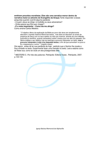 32



emitirem preceitos moralistas. Elas são uma narrativa menor dentro da
narrativa maior (o advento do Evangelho da Graça).Tente responder a essas
perguntas quando você lê alguma parábola:
- A quem Jesus se dirige :à multidão ou seus adversários?
- Onde parece que Ele quer chegar?
- E o mais importante: - Como ela me atinge?
Como ensina Carlos Mesters:

      “ O objetivo último da explicação da Bíblia ao povo não deve ser simplesmente
      descobrir o sentido histórico-literal dos textos , mas deve se descobrir os sinais da
      presença de Deus com os seus apelos na vida que vivemos, através de uma reflexão
      profunda (e científica, quando necessário) sobre o textos que nos vêm do passado. Em
      última análise,o seu objetivo não se restringe a procurar interpretar um texto, mas a
      procurar interpretar a vida à luz daqueles textos, a fim de que aumentem no povo a
      fé, a esperança e o amor.”* (negrito nosso)
Ore agora , antes de ler sua parábola de hoje , pedindo que o Senhor lhe revele a
Sua vontade no texto. Experimente fazer uma imersão no texto. Leia a estória como
se fôsse sua, como se você um dos protagonistas dela.
:
* MESTERS C. Por trás das palavras. Petrópolis: Editora Vozes . Petrópolis, 2007.
p.133-134.




                          Igreja Batista Memorial de Alphaville
 
