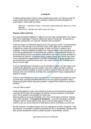 33



                                       A quietude

O silêncio perante Deus melhora nossa oração.Estar quieto e em silencio antes de
nossa oração significa rejeitar toda e qualquer invasão que possa atrapalhar ou
interromper o nosso estar com Deus.

       Salmo 62:1 - Somente em Deus, ó minha alma, espera silenciosa; dele vem a minha
       salvação.
       Salmo 46:10 - Aquietai-vos e sabei que eu sou Deus.

Nossos ruídos interiores

Em nossa sociedade "faladeira" o silêncio se tornou algo constrangedor. Se o pastor
pedir numa celebração: "Façamos silêncio por alguns momentos", as pessoas se
inquietam e perguntam a si mesmas: "Quando isso vai acabar?".

Tudo isso acaba nos distraindo daquilo que o Pai quer nos revelar. O acontecimento
real é que o Pai nos fala e nos comunica o Seu amor...Mas nós nos distraímos.
O silêncio do cristão não é igual a solidão. É estar com o Pai e receber a Sua
revelação. A leitura meditativa da Bíblia cria o espaço interior onde possamos ouvir
o Pai. No aconselhamento, é importante que o pastor e o aconselhando entrem no
amorável silêncio do Pai e ali esperem pela palavra que cura. É preciso perceber os
movimentos do Espírito, conselheiro divino, e seguir esses movimentos sem medo.
Como intercessores nossa tarefa é o contrário da distração. É ajudar as pessoas a
se concentrarem no acontecimento real, mas muitas vezes oculto, da presença de
Deus em suas vidas.

Torna-se absolutamente necessário que os ministérios cuidem em não manter seus
membros tão atarefados que não possam mais ouvir o Deus que fala no silêncio.
O propósito de todo ministério é revelar que Deus não é um Deus de medo, mas um
Deus de amor. Os ministérios ensinarão isso quando levarem seus cooperadores à
capela de oração.

Vivemos na compulsão da pressa, do corre-corre. Provavelmente é assim que você
se sente hoje: conseguiu encaixar esta leitura em uma agenda apertada e talvez
esteja preocupado acabar logo para preparar “a agenda de amanhã ou da próxima
semana...”.

Loucura? Mas é assim!

Certamente gastamos muito mais energia (e tempo) do que deveríamos porque em
nosso dia de 24 horas não conseguimos dedicar o tempo necessário à intimidade
com o Pai e receber a Sua direção em nossa vida.
Nesta questão da busca da intimidade com o Pai, somos todos amadores. Falando
nisso, fique tranqüilo - o Pai gosta de amadores – o que Ele não gosta é de gente
“religiosa” (deram muito trabalho para Jesus e sem proveito algum). O Pai nos
ensina a viver um dia de cada vez e nesta leitura vamos reconhecê-Lo junto a nós.

Se não na teoria, na prática vivemos como se tivéssemos um Deus impessoal – algo
tipo Internet, um provedor à distância (estamos em 2011), literalmente. Utilizamo-nos
dele quando precisamos e temos o poder de pedir a “desconexão” quando


                           Igreja Batista Memorial de Alphaville
 