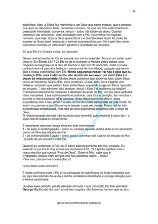 34



satisfeitos. Mas, a Bíblia faz referência a um Deus que sente tristeza, que é pessoal
que quer se relacionar, falar, conversar conosco. Só que um bom relacionamento
pressupõe intimidade, conversa, tempo – todos nós sabemos disso. Quando
tentamos nos comunicar, sem intimidade com o Pai, incorremos na tragédia
humana, qual seja: dizer a Deus quem Ele é e o que Ele deve fazer! Ao invés de
esperar as Suas boas respostas e sermos surpreendidos por Ele e pelo Seu amor,
queremos controlá-Lo para assim garantir a qualidade da resposta.

Só que Ele é o Criador e nós, as criaturas!

Nesse conhecimento do Pai eu sempre vou me surpreender. Nunca vou saber quem
Deus é. Em Êxodo 33:17-23 Ele se dá a conhecer a Moisés pelas costas, pois
ninguém conseguiria ver a face do Senhor e sair vivo do encontro. Todo o nosso
conhecimento é parcial e limitado - precisamos ter humildade, qualquer que tenha
sido a nossa experiência com Ele. Minha segurança nesse Pai não é pelo que eu
conheço dEle, mas é afetiva! Eu não duvido do seu amor por mim! Esta é a
chave do relacionamento. Muitas vezes achamos que sabemos tudo sobre Deus
como se fôssemos donos dEle, seus criadores. (Essa, aliás, foi a tragédia dos
fariseus: achavam que sabiam tudo sobre Deus, e quando surge um Deus “que não
se encaixa...” não admitem, não aceitam Jesus!). Este é o problema da religião!
Precisamos diariamente conhecer e desfrutar do amor do Pai, um dos seus atributos
mais marcantes. Esse conhecimento é profundo, pois toca o coração, faz vínculos e
estreita o relacionamento dEle conosco. Esse relacionamento afetivo, essa
experiência com o Seu amor é o eixo central da nossa caminhada na vida cristã. Só
assim vou pensar o que Ele pensa e desejar o que ele deseja. Posso até ter tido
experiências pentecostais, mas não ter uma experiência profunda com o amor de
Deus.
O relacionamento de hoje não acumula para amanhã, pois amanhã é outro dia – e
você terá de buscá-Lo novamente.

É importante exercitar nossa alma em dois movimentos:
1 - da ação à contemplação – como eu consigo aquietar minha alma e me apresento
como um filho que retorna ao Pai.
2 - da contemplação à ação – como posso caminhar sob a partir de direção do Pai
, a partir de um encontro com Ele.

Quando eu contemplo o Pai, eu O adoro silenciosamente em meu coração. Eu
entendo o que Paulo nos ensina em Romanos 8:16: “O Espírito testifica com o
nosso espírito que somos filhos de Deus”. Quem é filho, sabe que é.
Engraçado, porque nem sempre nós nos sentimos assim – filhos?
Para isso, precisamos contemplá-Lo!

Como fazer esse caminho?

É neste confronto com o Pai e na percepção do significado de Suas respostas que
eu sigo descobrindo dia-a-dia a minha verdadeira identidade e consigo direção para
a minha caminhada.

Durante esse período, preste atenção em tudo o que o Espírito lhe fizer perceber.
George MacDonald diz que “as minhas orações não fluem do homem que eu sou,



                           Igreja Batista Memorial de Alphaville
 