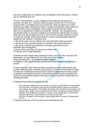 35



pois meu coração pode me enganar, mas as respostas do Pai vêem para o homem
que eu realmente devo ser”.

 Procure “estar presente”, ou seja, desligue-se de problemas que ficaram no
escritório, em casa, etc... Feche os olhos por alguns minutos (10 a 15). No início
parecerá difícil, mas depois você vai se acostumar. Deixe as idéias irem e virem,
quaisquer que sejam. Quando sua mente e coração se acalmarem, faça a leitura do
texto escolhido, pois na meditação cristã coração e mente funcionam juntos!
Além de nos aquietarmos, ficaremos em solitude. “Solitude” vem da palavra solus,
que significa estar só. A grande verdade é que produzimos muito barulho na nossa
alma e por isso não conseguimos ouvir a voz de um Pai que fala. Também vivemos
na ilusão de controlar nosso próprio destino e criamos uma identidade enganosa
respeito de nós mesmos. A verdade é que:
• não somos quem nós nos sabemos ser, mas quem Deus sabe que somos.
• não somos o que podemos adquirir e conquistar, mas o que recebemos.
• não somos o dinheiro que ganhamos, os amigos que fazemos ou os
resultados que conseguimos.
• Somos antes quem Deus nos fez em seu infinito amor.
E é daí que vem a nossa dignidade.

A solitude envolve oração, leitura espiritual e estar a sós com o Pai. Tudo isso visa
desenvolver uma consciência da voz do Pai em nossos corações .
Você pode perguntar: - O que faço em minha solitude?
A resposta é: nada. Apenas esteja presente para Ele que deseja a sua atenção e
escute!

É nessa presença “inútil” diante de Deus que podemos morrer gradualmente para
nossas ilusões de poder e controle e dar ouvidos à voz de amor escondida no centro
de nosso ser, e deixarmo-nos ler por Ele! É quando conseguimos ver nosso próprio
eu pecador num espelho tranquilo e confessar que também somos promotores de
guerras é que poderemos estar prontos para começar a caminhar humildemente na
estrada para a paz.

O apóstolo Paulo tinha um propósito na vida:

       “Sim, deveras considero tudo como perda, por causa da sublimidade do conhecimento
       de Cristo Jesus, meu Senhor; por amor do qual perdi todas as coisas e as considero
       como refugo, para ganhar a Cristo 3.9 e ser achado nele, não tendo justiça própria, que
       procede de lei, senão a que é mediante a fé em Cristo, a justiça que procede de Deus,
       baseada na fé; 3.10 para o conhecer, e o poder da sua ressurreição, e a comunhão
       dos seus sofrimentos, conformando-me com ele na sua morte;
       3.11 para, de algum modo, alcançar a ressurreição dentre os mortos”.(Colossensses
       3:8-11)
É nesse encontro que o Pai nos revela quem realmente somos!”




                            Igreja Batista Memorial de Alphaville
 